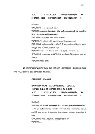2660




                    ALVO             INTERLOCUTOR             ORIGEM DA LIGAÇÃO            TIPO
                    316010027445095        316010027450381        316010027450381          R


                    DIÁLOGO
                    CARLINHOS: onde é que eu te pego?
                    WLADIMIR: quem me ligou agora foi o professor querendo me encontrar
                    lá na casa pra ter a última conversa.
                    CARLINHOS: ah, ta bom então. Onde você ta?
                    WLADIMIR: To subindo a 85, to pertinho aqui da garagem aqui.
                    CARLINHOS: então vamos lá no SCALIBUR, vamos almoçar lá perto. Vamo
                    almoçar lá na PICANHA, nós dois a pé.
                    WLADIMIR: então pode deixar o carro no lava-jato ...inaudivel... né.
                    CARLINHOS: eu acho que o ANTONIO ta lá, não sei. Tô descendo aqui, um
                    abraço.
                    WLADIMIR: falou, tchau.


          No dia marcado Wladimir avisa que está com o comprador e Cachoeira mais
uma vez, pressiona pela conclusão da venda.


                    CARLINHOS X WLADIMIR


                    DATA/HORA INICIAL         DATA/HORA FINAL         DURAÇÃO
                    12/07/2011 8:52:44 AM 12/07/2011 8:53:42 AM 00:00:58
                    ALVO             INTERLOCUTOR             ORIGEM DA LIGAÇÃO            TIPO
                    316010027445095        316010027450381        316010027450381          R


                    DIÁLOGO
                    WLADIMIR: eu to com o professor WALTER aqui, já to terminando aqui,
                    assim que eu terminar eu encontro com você. Mas o menino teve aqui, o
                    JAYME, tudo ok viu, diz que pode despreocupar, teve com o cara hoje à
                    noite.
                    CARLINHOS: você ...inaudivel... com o professor aí?
                    WLADIMIR: é.
 