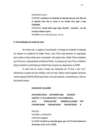 2661




                     CARLINHOS: fechou?
                     WLADIMIR: o professor ta mandando um abração aqui pra você. Não, ele
                     ta loquinho aqui mas eu nunca vi um homem duro igual a esse
                     CARLINHO.
                     CARLINHOS: manda fechar logo rapaz. Quanto? ...inaudivel... vou dar
                     um pulo aí daqui a pouco.
                     WLADIMIR: vem cá. Nós tamos aqui, vem cá.


2. Concretização da venda da casa


          No mesmo dia, o negócio é concretizado. A entrega do montante é realizada
em espécie na residência de Walter Paulo. Lúcio Fiúza está presente na negociação
para manter a farsa criada para o comprador. Até aquela data, Walter Paulo acreditava
que Fiúza era o representante de Marconi Perillo. A presença de Lúcio Fiúza e Wladimir
Garcez também é confirmada por Walter Paulo durante seu depoimento na CPMI.
          O valor final da venda é fixado por Cachoeira em “É dois e cem viu?”,
referindo-se a quantia de dois milhões e cem mil reais. Nessa mesma ligação Cachoeira
manda repassar R$ 500.000,00 para Fiúza. Como já explicado, comentaremos o fato em
documento diverso.


                     CARLINHOS X WLADIMIR


                     DATA/HORA INICIAL      DATA/HORA FINAL         DURAÇÃO
                     12/07/2011 11:35:35 AM12/07/2011 11:36:19 AM00:00:44
                     ALVO            INTERLOCUTOR           ORIGEM DA LIGAÇÃO        TIPO
                     316010027445095      316010027450381        316010027450381      R


                     DIÁLOGO
                     WLADIMIR: oi CARLINHOS.
                     CARLINHOS: passou?
                     WLADIMIR: tô indo lá na casa dele agora, quer ir lá? Tô indo lá dentro de
                     30 minutos. Vai eu e o Dr. LÚCIO.
 