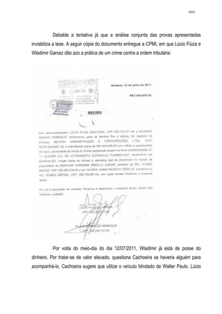 2663




          Debalde a tentativa já que a análise conjunta das provas apresentadas
inviabiliza a tese. A seguir cópia do documento entregue a CPMI, em que Lúcio Fiúza e
Wladimir Garcez dão azo a prática de um crime contra a ordem tributária:




          Por volta do meio-dia do dia 12/07/2011, Wladimir já está de posse do
dinheiro. Por tratar-se de valor elevado, questiona Cachoeira se haveria alguém para
acompanhá-lo. Cachoeira sugere que utilize o veículo blindado de Walter Paulo. Lúcio
 