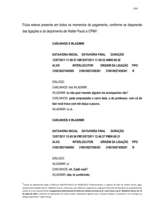 2664




Fiúza esteve presente em todos os momentos do pagamento, conforme se desprende
das ligações e do depoimento de Walter Paulo a CPMI 2.


                                 CARLINHOS X WLADIMIR


                                 DATA/HORA INICIAL                 DATA/HORA FINAL                  DURAÇÃO
                                 12/07/2011 11:58:57 AM12/07/2011 11:59:23 AM00:00:26
                                 ALVO                   INTERLOCUTOR                    ORIGEM DA LIGAÇÃO                   TIPO
                                 316010027445095                316010027450381               316010027450381                R


                                 DIÁLOGO
                                 CARLINHOS: fala WLADIMIR.
                                 WLADIMIR: tu não quer mandar alguém me acompanhar não?
                                 CARLINHOS: pede emprestado o carro dele, o do professor, vem cá de
                                 táxi você troca com ele daqui a pouco.
                                 WLADIMIR: ta ok.


                                 CARLINHOS X WLADIMIR


                                 DATA/HORA INICIAL                 DATA/HORA FINAL                  DURAÇÃO
                                 12/07/2011 12:45:56 PM12/07/2011 12:46:27 PM00:00:31
                                 ALVO                   INTERLOCUTOR                    ORIGEM DA LIGAÇÃO                   TIPO
                                 316010027445095                316010027450381               316010027450381                R


                                 DIÁLOGO
                                 WLADIMIR: oi.
                                 CARLINHOS: oh. Cadê você?
                                 WLADIMIR: não, to conferindo.

2
 Trecho do depoimento dado a CPMI por WALTER PAULO em 05/06/2012:“Posteriormente, o negócio foi feito da melhor forma, legal,
sempre intermediado pelo Sr. Wladimir Garcez, sendo que, para efetivar o pagamento, exigi que fosse feito diretamente ao proprietário do
imóvel ou a um representante. O pagamento efetivamente foi feito em moeda corrente ao Sr. Lúcio Fiúza e ao Sr. Wladimir Garcez em 12
de julho de 2011, conforme se depreende do incluso recibo. Importante registrar que o mesmo recebeu o numerário a ser entregue ao
antigo proprietário.” (grifo nosso)
 