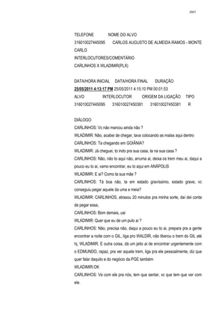 2667




TELEFONE           NOME DO ALVO
316010027445095       CARLOS AUGUSTO DE ALMEIDA RAMOS - MONTE
CARLO
INTERLOCUTORES/COMENTÁRIO
CARLINHOS X WLADIMIR(PLX)


DATA/HORA INICIAL      DATA/HORA FINAL          DURAÇÃO
25/05/2011 4:13:17 PM 25/05/2011 4:15:10 PM 00:01:53
ALVO             INTERLOCUTOR           ORIGEM DA LIGAÇÃO        TIPO
316010027445095       316010027450381       316010027450381       R


DIÁLOGO
CARLINHOS: Vc não marcou ainda não ?
WLADIMIR: Não, acabei de chegar, tava colocando as malas aqui dentro
CARLINHOS: Ta chegando em GOIÂNIA?
WLADIMIR: Já cheguei, to indo pra sua casa, ta na sua casa ?
CARLINHOS: Não, não to aqui não, arruma ai, deixa os trem meu ai, daqui a
pouco eu to ai, vamo encontrar, eu to aqui em ANÁPOLIS
WLADIMIR: E ai? Como ta sua mãe ?
CARLINHOS: Tá boa não, ta em estado gravíssimo, estado grave, vc
conseguiu pegar aquele da uma e meia?
WLADIMIR: CARLINHOS, atrasou 20 minutos pra minha sorte, daí dei conta
de pegar essa,
CARLINHOS: Bom demais, uai
WLADIMIR: Quer que eu de um pulo ai ?
CARLINHOS: Não, precisa não, daqui a pouco eu to ai, prepara pra a gente
encontrar a noite com o GIL, liga pro WALDIR, não liberou o trem do GIL até
hj, WLADIMIR. E outra coisa, dá um jeito ai de encontrar urgentemente com
o EDMUNDO, rapaz, pra ver aquele trem, liga pra ele pessoalmente, diz que
quer falar daquilo e do negócio da PGE também
WLADIMIR:OK
CARLINHOS: Ve com ele pra nós, tem que sentar, vc que tem que ver com
ele.
 