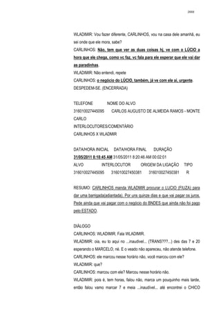 2668




WLADIMIR: Vou fazer diferente, CARLINHOS, vou na casa dele amanhã, eu
sei onde que ele mora, sabe?
CARLINHOS: Não, tem que ver as duas coisas hj, ve com o LÚCIO a
hora que ele chega, como vc faz, vc fala para ele esperar que ele vai dar
as paradinhas.
WLADIMIR: Não entendi, repete
CARLINHOS: o negócio do LÚCIO, também, já ve com ele ai, urgente.
DESPEDEM-SE. (ENCERRADA)


TELEFONE           NOME DO ALVO
316010027445095       CARLOS AUGUSTO DE ALMEIDA RAMOS - MONTE
CARLO
INTERLOCUTORES/COMENTÁRIO
CARLINHOS X WLADMIR


DATA/HORA INICIAL      DATA/HORA FINAL         DURAÇÃO
31/05/2011 8:18:45 AM 31/05/2011 8:20:46 AM 00:02:01
ALVO             INTERLOCUTOR          ORIGEM DA LIGAÇÃO         TIPO
316010027445095       316010027450381       316010027450381       R


RESUMO: CARLINHOS manda WLADMIR procurar o LUCIO (FIUZA) para
dar uma barrigada(adiantada). Por uns quinze dias e que vai pagar os juros.
Pede ainda que vai pagar com o negócio do BNDES que ainda não foi pago
pelo ESTADO.


DIÁLOGO
CARLINHOS: WLADIMIR. Fala WLADIMIR.
WLADIMIR: oia, eu to aqui no ...inaudivel... (TRANS???...) des das 7 e 20
esperando o MARCELO, né. E o veado não apareceu, não atende telefone.
CARLINHOS: ele marcou nesse horário não, você marcou com ele?
WLADIMIR: que?
CARLINHOS: marcou com ele? Marcou nesse horário não.
WLADIMIR: pois é, tem horas, falou não, marca um pouquinho mais tarde,
então falou vamo marcar 7 e meia ...inaudível... até encontrei o CHICO
 