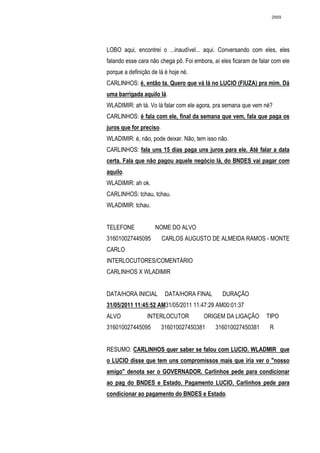 2669




LOBO aqui, encontrei o ...inaudível... aqui. Conversando com eles, eles
falando esse cara não chega pô. Foi embora, aí eles ficaram de falar com ele
porque a definição de lá é hoje né.
CARLINHOS: é, então ta. Quero que vá lá no LUCIO (FIUZA) pra mim. Dá
uma barrigada aquilo lá.
WLADIMIR: ah tá. Vo lá falar com ele agora, pra semana que vem né?
CARLINHOS: é fala com ele, final da semana que vem, fala que paga os
juros que for preciso.
WLADIMIR: é, não, pode deixar. Não, tem isso não.
CARLINHOS: fala uns 15 dias paga uns juros para ele. Até falar a data
certa. Fala que não pagou aquele negócio lá, do BNDES vai pagar com
aquilo.
WLADIMIR: ah ok.
CARLINHOS: tchau, tchau.
WLADIMIR: tchau.


TELEFONE            NOME DO ALVO
316010027445095          CARLOS AUGUSTO DE ALMEIDA RAMOS - MONTE
CARLO
INTERLOCUTORES/COMENTÁRIO
CARLINHOS X WLADIMIR


DATA/HORA INICIAL         DATA/HORA FINAL       DURAÇÃO
31/05/2011 11:45:52 AM31/05/2011 11:47:29 AM00:01:37
ALVO             INTERLOCUTOR           ORIGEM DA LIGAÇÃO         TIPO
316010027445095          316010027450381     316010027450381       R


RESUMO: CARLINHOS quer saber se falou com LUCIO. WLADMIR que
o LUCIO disse que tem uns compromissos mais que iria ver o "nosso
amigo" denota ser o GOVERNADOR. Carlinhos pede para condicionar
ao pag do BNDES e Estado. Pagamento LUCIO. Carlinhos pede para
condicionar ao pagamento do BNDES e Estado.
 