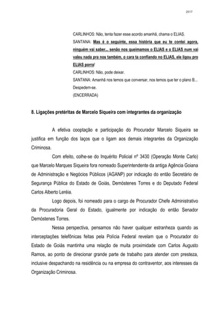 2517




                         CARLINHOS: Não, tenta fazer esse acordo amanhã, chama o ELIAS.
                         SANTANA: Mas é o seguinte, essa história que eu te contei agora,
                         ninguém vai saber... senão nos queimamos o ELIAS e o ELIAS num vai
                         valeu nada pra nos também, o cara ta confiando no ELIAS, ele ligou pro
                         ELIAS porra!
                         CARLINHOS: Não, pode deixar.
                         SANTANA: Amanhã nos temos que conversar, nos temos que ter o plano B...
                         Despedem-se.
                         (ENCERRADA)


8. Ligações pretéritas de Marcelo Siqueira com integrantes da organização


             A efetiva cooptação e participação do Procurador Marcelo Siqueira se
justifica em função dos laços que o ligam aos demais integrantes da Organização
Criminosa.
             Com efeito, colhe-se do Inquérito Policial nº 3430 (Operação Monte Carlo)
que Marcelo Marques Siqueira fora nomeado Superintendente da antiga Agência Goiana
de Administração e Negócios Públicos (AGANP) por indicação do então Secretário de
Segurança Pública do Estado de Goiás, Demóstenes Torres e do Deputado Federal
Carlos Alberto Leréia.
             Logo depois, foi nomeado para o cargo de Procurador Chefe Administrativo
da Procuradoria Geral do Estado, igualmente por indicação do então Senador
Demóstenes Torres.
             Nessa perspectiva, pensamos não haver qualquer estranheza quando as
interceptações telefônicas feitas pela Polícia Federal revelam que o Procurador do
Estado de Goiás mantinha uma relação de muita proximidade com Carlos Augusto
Ramos, ao ponto de direcionar grande parte de trabalho para atender com presteza,
inclusive despachando na residência ou na empresa do contraventor, aos interesses da
Organização Criminosa.
 