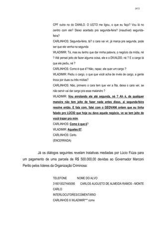 2672




                     CPF outra no do DANILO. O UGTO me ligou, o que eu faço? Vou lá no
                     centro com ele? Deixo acertado pra segunda-feira? (inaudível) segunda-
                     feira?
                     CARLINHOS: Segunda-feira, tá? o cara vai vir, já marca pra segunda, pode
                     ser que ele venha na segunda
                     WLADIMIR: Tá, mas eu tenho que dar mnha palavra, o negócio da mídia, né
                     ? Até pensei jeito de fazer alguma coisa, ele e o DIVALDO, né ? E o cargo lá
                     que ele pediu, né ?
                     CARLINHOS: Como é que é? Não, rapaz, ele quer um cargo ?
                     WLADIMIR: Pediu o cargo, o que que você acha de invés de cargo, a gente
                     troca por duas ou três mídias?
                     CARLINHOS: Não, primeiro o cara tem que ver a fita, deixa o cara ver, se
                     não servir vai dar cargo pra esse malandro ?
                     WLADIMIR: Vou enrolando ele até segunda, né ? Ah é, de qualquer
                     maneira não tem jeito de fazer nada antes disso, ai segunda-feira
                     resolve então. E fala com, falei com o GEOVANI ontem que eu tinha
                     falado pro LÚCIO que hoje eu dava aquele negócio, ve se tem jeito de
                     você trazer pra mim.
                     CARLINHOS: Como é que é?
                     WLADIMIR: Aqueles 67.
                     CARLINHOS: Certo.
                     (ENCERRADA)


          Já os diálogos seguintes revelam tratativas mediadas por Lúcio Fiúza para
um pagamento de uma parcela de R$ 500.000,00 devidas ao Governador Marconi
Perillo pelos líderes da Organização Criminosa:


                     TELEFONE              NOME DO ALVO
                     316010027445095        CARLOS AUGUSTO DE ALMEIDA RAMOS - MONTE
                     CARLO
                     INTERLOCUTORES/COMENTÁRIO
                     CARLINHOS X WLADIMIR*** ccmx
 