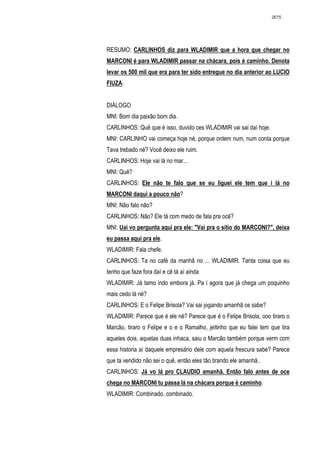 2675




RESUMO: CARLINHOS diz para WLADIMIR que a hora que chegar no
MARCONI é para WLADIMIR passar na chácara, pois é caminho. Denota
levar os 500 mil que era para ter sido entregue no dia anterior ao LUCIO
FIUZA.


DIÁLOGO
MNI: Bom dia paixão bom dia.
CARLINHOS: Quê que é isso, duvido ces WLADIMIR vai sai daí hoje.
MNI: CARLINHO vai começa hoje né, porque ontem num, num conta porque
Tava trebado né? Você deixo ele ruim.
CARLINHOS: Hoje vai lá no mar...
MNI: Quê?
CARLINHOS: Ele não te falo que se eu liguei ele tem que i lá no
MARCONI daqui a pouco não?
MNI: Não falo não?
CARLINHOS: Não? Ele tá com medo de fala pra ocê?
MNI: Uai vo pergunta aqui pra ele: "Vai pra o sitio do MARCONI?", deixa
eu passa aqui pra ele.
WLADIMIR: Fala chefe.
CARLINHOS: Ta no café da manhã no ... WLADIMIR. Tanta coisa que eu
tenho que faze fora daí e cê tá aí ainda
WLADIMIR: Já tamo indo embora já. Pa í agora que já chega um poquinho
mais cedo lá né?
CARLINHOS: E o Felipe Brisola? Vai sai jogando amanhã ce sabe?
WLADIMIR: Parece que é ele né? Parece que é o Felipe Brisola, ooo tiraro o
Marcão, tiraro o Felipe e o e o Ramalho, jeitinho que eu falei tem que tira
aqueles dois, aquelas duas inhaca, saiu o Marcão também porque verm com
essa historia aí daquele empresário dele com aquela frescura sabe? Parece
que ta vendido não sei o quê, então eles tão tirando ele amanhã..
CARLINHOS: Já vo lá pro CLAUDIO amanhã. Então falo antes de oce
chega no MARCONI tu passa lá na chácara porque é caminho.
WLADIMIR: Combinado, combinado.
 