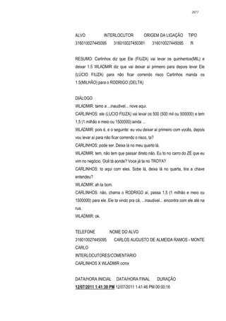 2677




ALVO             INTERLOCUTOR             ORIGEM DA LIGAÇÃO          TIPO
316010027445095         316010027450381         316010027445095       R


RESUMO: Carlinhos diz que Ele (FIUZA) vai levar os quinhentos(MIL) e
deixar 1.5 WLADMIR diz que vai deixar aí primeiro para depois levar Ele
(LÚCIO FIUZA) para não ficar correndo risco Carlinhos manda os
1.5(MILHÃO) para o RODRIGO (DELTA)


DIÁLOGO
WLADMIR: tamo a ...inaudivel... nove aqui.
CARLINHOS: ele (LUCIO FIUZA) vai levar os 500 (500 mil ou 500000) e tem
1,5 (1 milhão e meio ou 1500000) ainda ...
WLADMIR: pois é, e o seguinte: eu vou deixar aí primeiro com vocês, depois
vou levar aí para não ficar correndo o risco, ta?
CARLINHOS: pode ser. Deixa lá no meu quarto lá.
WLADMIR: tem, não tem que passar direto não. Eu to no carro do ZÉ que eu
vim no negócio. Ocê tá aonde? Voce já ta no TROYA?
CARLINHOS: to aqui com eles. Sobe lá, deixa lá no quarta, tira a chave
entendeu?
WLADMIR: ah ta bom.
CARLINHOS: não, chama o RODRIGO aí, passa 1,5 (1 milhão e meio ou
1500000) para ele. Ele ta vindo pra cá, ...inaudivel... encontra com ele até na
rua.
WLADMIR: ok.


TELEFONE             NOME DO ALVO
316010027445095         CARLOS AUGUSTO DE ALMEIDA RAMOS - MONTE
CARLO
INTERLOCUTORES/COMENTÁRIO
CARLINHOS X WLADMIR ccmx


DATA/HORA INICIAL        DATA/HORA FINAL            DURAÇÃO
12/07/2011 1:41:30 PM 12/07/2011 1:41:46 PM 00:00:16
 