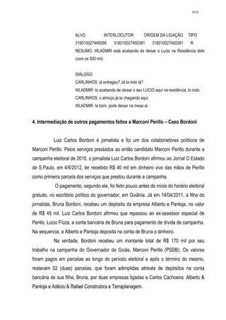 2678




                      ALVO               INTERLOCUTOR          ORIGEM DA LIGAÇÃO      TIPO
                      316010027445095       316010027450381       316010027450381      R
                      RESUMO: WLADMIR está acabando de deixar o Lucio na Residência dele
                      (com os 500 mil)


                      DIÁLOGO
                      CARLINHOS: já entregou? Já ta indo lá?
                      WLADMIR: to acabando de deixar o seu LUCIO aqui na residência, to indo.
                      CARLINHOS: o almoço já ta chegando aqui.
                      WLADMIR: ta bom, pode deixar na mesa aí.


4. Intermediação de outros pagamentos feitos a Marconi Perillo – Caso Bordoni


          Luiz Carlos Bordoni é jornalista e foi um dos colaboradores políticos de
Marconi Perillo. Pelos serviços prestados ao então candidato Marconi Perillo durante a
campanha eleitoral de 2010, o jornalista Luiz Carlos Bordoni afirmou ao Jornal O Estado
de S.Paulo, em 4/6/2012, ter recebido R$ 40 mil em dinheiro vivo das mãos de Perillo
como primeira parcela dos serviços que prestou durante a campanha.
           O pagamento, segundo ele, foi feito pouco antes do início do horário eleitoral
gratuito, no escritório político do governador, em Goiânia. Já em 14/04/2011, a filha do
jornalista, Bruna Bordoni, recebeu um depósito da empresa Alberto e Pantoja, no valor
de R$ 45 mil. Luiz Carlos Bordoni afirmou que repassou ao ex-assessor especial de
Perillo, Lúcio Fiúza, a conta bancária de Bruna para pagamento de dívida de campanha.
Na sequencia, a Alberto e Pantoja deposita na conta de Bruna o dinheiro.
          Na verdade, Bordoni recebeu um montante total de R$ 170 mil por seu
trabalho na campanha do Governador de Goiás, Marconi Perillo (PSDB). Os valores
foram pagos em parcelas ao longo do período eleitoral e após o término do mesmo,
restavam 02 (duas) parcelas, que foram adimplidas através de depósitos na conta
bancária de sua filha, Bruna, por duas empresas ligadas a Carlos Cachoeira: Alberto &
Pantoja e Adécio & Rafael Construtora e Terraplanagem.
 