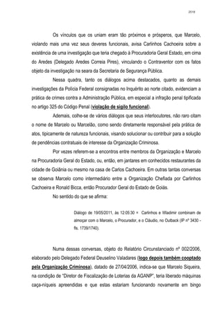 2518




           Os vínculos que os uniam eram tão próximos e prósperos, que Marcelo,
violando mais uma vez seus deveres funcionais, avisa Carlinhos Cachoeira sobre a
existência de uma investigação que teria chegado à Procuradoria Geral Estado, em cima
do Aredes (Delegado Aredes Correia Pires), vinculando o Contraventor com os fatos
objeto da investigação na seara da Secretaria de Segurança Pública.
           Nessa quadra, tanto os diálogos acima destacados, quanto as demais
investigações da Polícia Federal consignadas no Inquérito ao norte citado, evidenciam a
prática de crimes contra a Administração Pública, em especial a infração penal tipificada
no artigo 325 do Código Penal (violação de sigilo funcional).
           Ademais, colhe-se de vários diálogos que seus interlocutores, não raro citam
o nome de Marcelo ou Marcelão, como sendo diretamente responsável pela prática de
atos, tipicamente de natureza funcionais, visando solucionar ou contribuir para a solução
de pendências contratuais de interesse da Organização Criminosa.
           Por vezes referem-se a encontros entre membros da Organização e Marcelo
na Procuradoria Geral do Estado, ou, então, em jantares em conhecidos restaurantes da
cidade de Goiânia ou mesmo na casa de Carlos Cachoeira. Em outras tantas conversas
se observa Marcelo como intermediário entre a Organização Chefiada por Carlinhos
Cachoeira e Ronald Bicca, então Procurador Geral do Estado de Goiás.
           No sentido do que se afirma:


                      Diálogo de 19/05/2011, às 12:05:30 = Carlinhos e Wladimir combinam de
                      almoçar com o Marcelo, o Procurador, e o Cláudio, no Outback (IP nº 3430 -
                      fls. 1739/1740).



           Numa dessas conversas, objeto do Relatório Circunstanciado nº 002/2006,
elaborado pelo Delegado Federal Deuselino Valadares (logo depois também cooptado
pela Organização Criminosa), datado de 27/04/2006, indica-se que Marcelo Siqueira,
na condição de “Diretor de Fiscalização de Loterias da AGANP”, teria liberado máquinas
caça-níqueis apreendidas e que estas estariam funcionando novamente em bingo
 
