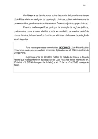 2681




           Os diálogos e as demais provas acima destacadas indicam claramente que
Lúcio Fiúza aderiu aos desígnios da organização criminosa, colaborando intensamente
para encaminhar, principalmente, os interesses do Governador junto ao grupo criminoso.
           Executou tarefas específicas, participou de simulação de negócios jurídicos,
praticou crime contra a ordem tributária e pode ter contribuído para ocultar patrimônio
oriundo de crime, tudo em benefício do êxito das atividades criminosas e da proteção de
seus integrantes.


             Forte nessas premissas e conclusões, INDICIAMOS Lúcio Fiúza Gouthier
como tendo dado azo às condutas criminosas tipificadas no art. 288 (quadrilha) do
Código Penal.
              Sugerimos ainda ao Ministério Público do Estado de Goiás e a Receita
Federal que investigar também a participação de Lúcio Fiúza nos delitos inscritos no art.
1º da Lei nº 9.613/98 (Lavagem de dinheiro) e art. 1º da Lei nº 8.137/90 (sonegação
fiscal).
 