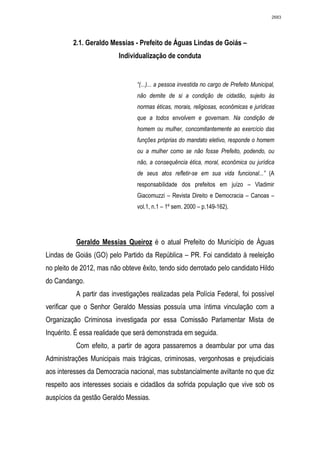 2683




         2.1. Geraldo Messias - Prefeito de Águas Lindas de Goiás –
                          Individualização de conduta


                                “(...)... a pessoa investida no cargo de Prefeito Municipal,
                                não demite de si a condição de cidadão, sujeito às
                                normas éticas, morais, religiosas, econômicas e jurídicas
                                que a todos envolvem e governam. Na condição de
                                homem ou mulher, concomitantemente ao exercício das
                                funções próprias do mandato eletivo, responde o homem
                                ou a mulher como se não fosse Prefeito, podendo, ou
                                não, a consequência ética, moral, econômica ou jurídica
                                de seus atos refletir-se em sua vida funcional...” (A
                                responsabilidade dos prefeitos em juízo – Vladimir
                                Giacomuzzi – Revista Direito e Democracia – Canoas –
                                vol.1, n.1 – 1º sem. 2000 – p.149-162).




          Geraldo Messias Queiroz é o atual Prefeito do Município de Águas
Lindas de Goiás (GO) pelo Partido da República – PR. Foi candidato à reeleição
no pleito de 2012, mas não obteve êxito, tendo sido derrotado pelo candidato Hildo
do Candango.
          A partir das investigações realizadas pela Polícia Federal, foi possível
verificar que o Senhor Geraldo Messias possuía uma íntima vinculação com a
Organização Criminosa investigada por essa Comissão Parlamentar Mista de
Inquérito. É essa realidade que será demonstrada em seguida.
          Com efeito, a partir de agora passaremos a deambular por uma das
Administrações Municipais mais trágicas, criminosas, vergonhosas e prejudiciais
aos interesses da Democracia nacional, mas substancialmente aviltante no que diz
respeito aos interesses sociais e cidadãos da sofrida população que vive sob os
auspícios da gestão Geraldo Messias.
 