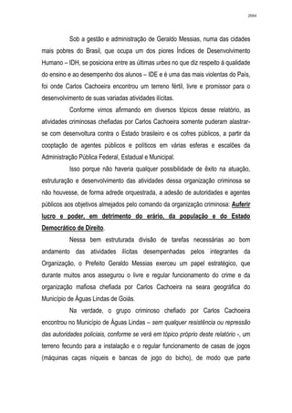 2684




           Sob a gestão e administração de Geraldo Messias, numa das cidades
mais pobres do Brasil, que ocupa um dos piores Índices de Desenvolvimento
Humano – IDH, se posiciona entre as últimas urbes no que diz respeito à qualidade
do ensino e ao desempenho dos alunos – IDE e é uma das mais violentas do País,
foi onde Carlos Cachoeira encontrou um terreno fértil, livre e promissor para o
desenvolvimento de suas variadas atividades ilícitas.
           Conforme vimos afirmando em diversos tópicos desse relatório, as
atividades criminosas chefiadas por Carlos Cachoeira somente puderam alastrar-
se com desenvoltura contra o Estado brasileiro e os cofres públicos, a partir da
cooptação de agentes públicos e políticos em várias esferas e escalões da
Administração Pública Federal, Estadual e Municipal.
           Isso porque não haveria qualquer possibilidade de êxito na atuação,
estruturação e desenvolvimento das atividades dessa organização criminosa se
não houvesse, de forma adrede orquestrada, a adesão de autoridades e agentes
públicos aos objetivos almejados pelo comando da organização criminosa: Auferir
lucro e poder, em detrimento do erário, da população e do Estado
Democrático de Direito.
           Nessa bem estruturada divisão de tarefas necessárias ao bom
andamento das atividades ilícitas desempenhadas pelos integrantes da
Organização, o Prefeito Geraldo Messias exerceu um papel estratégico, que
durante muitos anos assegurou o livre e regular funcionamento do crime e da
organização mafiosa chefiada por Carlos Cachoeira na seara geográfica do
Município de Águas Lindas de Goiás.
           Na verdade, o grupo criminoso chefiado por Carlos Cachoeira
encontrou no Município de Águas Lindas – sem qualquer resistência ou repressão
das autoridades policiais, conforme se verá em tópico próprio deste relatório -, um
terreno fecundo para a instalação e o regular funcionamento de casas de jogos
(máquinas caças níqueis e bancas de jogo do bicho), de modo que parte
 