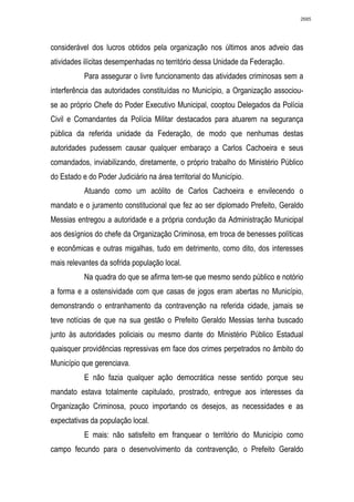 2685




considerável dos lucros obtidos pela organização nos últimos anos adveio das
atividades ilícitas desempenhadas no território dessa Unidade da Federação.
           Para assegurar o livre funcionamento das atividades criminosas sem a
interferência das autoridades constituídas no Município, a Organização associou-
se ao próprio Chefe do Poder Executivo Municipal, cooptou Delegados da Polícia
Civil e Comandantes da Polícia Militar destacados para atuarem na segurança
pública da referida unidade da Federação, de modo que nenhumas destas
autoridades pudessem causar qualquer embaraço a Carlos Cachoeira e seus
comandados, inviabilizando, diretamente, o próprio trabalho do Ministério Público
do Estado e do Poder Judiciário na área territorial do Município.
           Atuando como um acólito de Carlos Cachoeira e envilecendo o
mandato e o juramento constitucional que fez ao ser diplomado Prefeito, Geraldo
Messias entregou a autoridade e a própria condução da Administração Municipal
aos desígnios do chefe da Organização Criminosa, em troca de benesses políticas
e econômicas e outras migalhas, tudo em detrimento, como dito, dos interesses
mais relevantes da sofrida população local.
           Na quadra do que se afirma tem-se que mesmo sendo público e notório
a forma e a ostensividade com que casas de jogos eram abertas no Município,
demonstrando o entranhamento da contravenção na referida cidade, jamais se
teve notícias de que na sua gestão o Prefeito Geraldo Messias tenha buscado
junto às autoridades policiais ou mesmo diante do Ministério Público Estadual
quaisquer providências repressivas em face dos crimes perpetrados no âmbito do
Município que gerenciava.
           E não fazia qualquer ação democrática nesse sentido porque seu
mandato estava totalmente capitulado, prostrado, entregue aos interesses da
Organização Criminosa, pouco importando os desejos, as necessidades e as
expectativas da população local.
           E mais: não satisfeito em franquear o território do Município como
campo fecundo para o desenvolvimento da contravenção, o Prefeito Geraldo
 