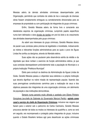 2686




Messias aderiu às demais atividades criminosas desempenhadas pela
Organização, permitindo que contratos de coleta de lixo e execução de diversas
obras fossem simplesmente entregues ou sorrateiramente direcionadas para as
empresas de propriedade ou com participação de integrantes do grupo criminoso.
           Enfim, Geraldo Messias aderiu de forma livre e consciente aos
desideratos espúrios da organização criminosa, cumprindo papéis específicos
numa bem delineada e clara divisão de tarefas em prol do êxito e do crescimento
das atividades desempenhadas pelo grupo criminoso.
           Ao aderir aos interesses do grupo criminoso, Geraldo Messias deixou
de pautar suas condutas pelos prismas de legalidade e moralidade, inobservando
as nobres e relevantes funções administrativas para as quais o povo de Águas
Lindas lhe confiou os desígnios, através do Mandato eletivo.
           Suas ações não se pautaram pela observância estrita da retidão e da
dignidade que deve nortear o exercício da função administrativa eletiva, já que
suas condutas desrespeitaram profundamente toda a população do Município e a
própria Instituição “Prefeitura Municipal”.
           Eleito para conduzir os destinos da Administração de Águas Lindas de
Goiás, Geraldo Messias passou a vilipendiar seus eleitores e a própria instituição
que deveria dignificar na nobre missão de representação popular, fazendo das
suas prerrogativas constitucionais caminhos para a realização de seus e dos
objetivos pessoais dos integrantes de uma organização criminosa, em detrimento
da população e das instituições democráticas.
           Sempre numa parceria muito afinada e azeitada com Eliane Pinheiro
Gonçalves (ex-chefe de Gabinete do Governador Marconi Perillo), agindo como
casal a serviço do chefe da Organização Criminosa, inclusive nas viagens que
faziam para o exterior sob o patrocínio de Carlos Cachoeira, Geraldo Messias
procurava atender de todos os modos os interesses da quadrilha e, como se verá
em seguida, era recompensado e protegido pelos integrantes do grupo, inclusive
quando o Estado Brasileiro tentava agir para desarticular as ações criminosas
 