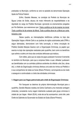 2687




praticadas no Município, conforme se verá no episódio da denominada Operação
Apate da Polícia Federal.
           Enfim, Geraldo Messias, na condição de Prefeito do Município de
Águas Lindas de Goiás, abusou de modo infamante da respeitabilidade e da
dignidade do cargo de Prefeito Municipal, ignorando os ensinamentos pregados
por Rui Barbosa, que asseverava que: Toda a política se há de inspirar na moral.
Toda a política há de emanar da Moral. Toda a política deve ter a Moral por norte,
bússola e rota.
           Nessa quadra, as interceptações telefônicas colhidas no bojo das
Operações Vegas e Monte Carlo e as quebras de sigilos autorizadas pela CPMI a
seguir delineadas, demonstram com forte convicção, a íntima vinculação do
Prefeito Geraldo Messias Queiroz com a Organização Criminosa, os papéis que
exercia no bojo das operações realizadas pela quadrilha, bem como os benefícios
que auferia e auferiu em troca das condutas delituosas que realizou.
           Com efeito, para que as casas de jogos pudessem funcionar livremente
no território do Município, para que a empresa Delta e suas ‘afiliadas’ pudessem
ser beneficiadas com os contratos públicos existentes da referida urbe (lixo, obras
etc), o chefe da Organização criminosa ofertava uma série de mimos ao Prefeito e
à sua companheira de todas as horas (Eliane Pinheiro), corrompendo-os de modo
a assegurar a continuidade e o êxito das atividades criminosas.


1. Viagem para Las Vegas patrocinada pelo chefe da Organização Criminosa

           Por franquear os destinos da própria Administração Municipal para a
quadrilha, Geraldo Messias recebeu de Carlos Cachoeira uma merecida vantagem
(indevida), consistente numa viagem totalmente custeada pelo grupo criminoso à
cidade de Las Vegas - Miami (EUA), onde ele se fez acompanhar, como dito, pela
Chefe de Gabinete do Governador do Estado de Goiás (Eliane Pinheiro).
 