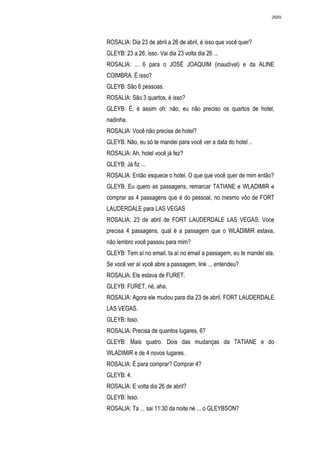 2689




ROSALIA: Dia 23 de abril a 26 de abril, é isso que você quer?
GLEYB: 23 a 26, isso. Vai dia 23 volta dia 26 ...
ROSALIA: ... 6 para o JOSÉ JOAQUIM (inaudível) e da ALINE
COIMBRA. É isso?
GLEYB: São 6 pessoas.
ROSALIA: São 3 quartos, é isso?
GLEYB: É, é assim oh: não, eu não preciso os quartos de hotel,
nadinha.
ROSALIA: Você não precisa de hotel?
GLEYB: Não, eu só te mandei para você ver a data do hotel ..
ROSALIA: Ah, hotel você já fez?
GLEYB: Já fiz ...
ROSALIA: Então esquece o hotel. O que que você quer de mim então?
GLEYB: Eu quero as passagens, remarcar TATIANE e WLADIMIR e
comprar as 4 passagens que é do pessoal, no mesmo vôo de FORT
LAUDERDALE para LAS VEGAS
ROSALIA: 23 de abril de FORT LAUDERDALE LAS VEGAS. Voce
precisa 4 passagens, qual é a passagem que o WLADIMIR estava,
não lembro você passou para mim?
GLEYB: Tem aí no email, ta aí no email a passagem, eu te mandei ela.
Se você ver aí você abre a passagem, link ... entendeu?
ROSALIA: Ele estava de FURET.
GLEYB: FURET, né, aha.
ROSALIA: Agora ele mudou para dia 23 de abril, FORT LAUDERDALE
LAS VEGAS.
GLEYB: Isso.
ROSALIA: Precisa de quantos lugares, 6?
GLEYB: Mais quatro. Dois das mudanças da TATIANE e do
WLADIMIR e de 4 novos lugares.
ROSALIA: É para comprar? Comprar 4?
GLEYB: 4.
ROSALIA: E volta dia 26 de abril?
GLEYB: Isso.
ROSALIA: Ta ... sai 11:30 da noite né ... o GLEYBSON?
 