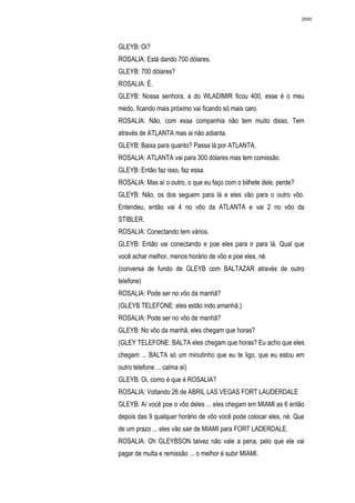 2690




GLEYB: Oi?
ROSALIA: Está dando 700 dólares.
GLEYB: 700 dólares?
ROSALIA: É.
GLEYB: Nossa senhora, a do WLADIMIR ficou 400, esse é o meu
medo, ficando mais próximo vai ficando só mais caro.
ROSALIA: Não, com essa companhia não tem muito disso. Tem
através de ATLANTA mas ai não adianta.
GLEYB: Baixa para quanto? Passa lá por ATLANTA.
ROSALIA: ATLANTA vai para 300 dólares mas tem comissão.
GLEYB: Então faz isso, faz essa.
ROSALIA: Mas aí o outro, o que eu faço com o bilhete dele, perde?
GLEYB: Não, os dos seguem para lá e eles vão para o outro vôo.
Entendeu, então vai 4 no vôo da ATLANTA e vai 2 no vôo da
STIBLER.
ROSALIA: Conectando tem vários.
GLEYB: Então vai conectando e poe eles para ir para lá. Qual que
você achar melhor, menos horário de vôo e poe eles, né.
(conversa de fundo de GLEYB com BALTAZAR através de outro
telefone)
ROSALIA: Pode ser no vôo da manhã?
(GLEYB TELEFONE: eles estão indo amanhã.)
ROSALIA: Pode ser no vôo de manhã?
GLEYB: No vôo da manhã, eles chegam que horas?
(GLEY TELEFONE: BALTA eles chegam que horas? Eu acho que eles
chegam ... BALTA só um minutinho que eu te ligo, que eu estou em
outro telefone ... calma aí)
GLEYB: Oi, como é que é ROSALIA?
ROSALIA: Voltando 26 de ABRIL LAS VEGAS FORT LAUDERDALE
GLEYB: Aí você poe o vôo deles ... eles chegam em MIAMI as 6 então
depois das 9 qualquer horário de vôo você pode colocar eles, né. Que
de um prazo ... eles vão sair de MIAMI para FORT LADERDALE.
ROSALIA: Oh GLEYBSON talvez não vale a pena, pelo que ele vai
pagar de multa e remissão ... o melhor é subir MIAMI.
 