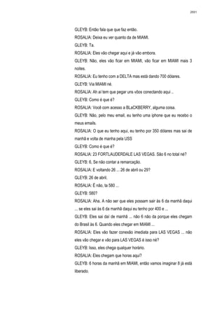 2691




GLEYB: Então fala que que faz então.
ROSALIA: Deixa eu ver quanto da de MIAMI.
GLEYB: Ta.
ROSALIA: Eles vão chegar aqui e já vão embora.
GLEYB: Não, eles vão ficar em MIAMI, vão ficar em MIAMI mais 3
noites.
ROSALIA: Eu tenho com a DELTA mas está dando 700 dólares.
GLEYB: Via MIAMI né.
ROSALIA: Ah aí tem que pegar uns vôos conectando aqui ..
GLEYB: Como é que é?
ROSALIA: Você com acesso a BLaCKBERRY, alguma coisa.
GLEYB: Não, pelo meu email, eu tenho uma iphone que eu recebo o
meus emails.
ROSALIA: O que eu tenho aqui, eu tenho por 350 dólares mas sai de
manhã e volta de manha pela USS
GLEYB: Como é que é?
ROSALIA: 23 FORTLAUDERDALE LAS VEGAS. São 6 no total né?
GLEYB: 6, Se não contar a remarcação.
ROSALIA: E voltando 26 ... 26 de abril ou 29?
GLEYB: 26 de abril.
ROSALIA: É não, ta 580 ...
GLEYB: 580?
ROSALIA: Aha. A não ser que eles possam sair às 6 da manhã daqui
... se eles sai às 6 da manhã daqui eu tenho por 400 e ...
GLEYB: Eles sai daí de manhã ... não 6 não da porque eles chegam
do Brasil às 6. Quando eles chegar em MIAMI ...
ROSALIA: Eles vão fazer conexão imediata para LAS VEGAS ... não
eles vão chegar e vão para LAS VEGAS é isso né?
GLEYB: Isso, eles chega qualquer horário.
ROSALIA: Eles chegam que horas aqui?
GLEYB: 6 horas da manhã em MIAMI, então vamos imaginar 8 já está
liberado.
 