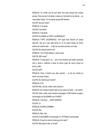 2692




ROSALIA: Ta, então vou ter que olhar isso aqui porque tem muitas
pontas. Para sair às 5 da tarde e voltar as 2 da tarde ta me dando ... os
vôos estão cheios. Ta me dando quase 600 dólares.
GLEYB: Sai que horas?
ROSALIA: 5 da tarde.
GLEYB: 5 da tarde?
ROSALIA: 5 da tarde.
GLEYB: Por MIAMI ou FORT LAUDERDALE?
ROSALIA: FORT LAUDERDALE. Tem lugar mas fizeram um preço
absurdo, não sei o que está tendo lá. É um preço barato eu tenho
saindo de manhã cedo ... a não ser que eles durmam um noite.
GLEYB: De manhã cedinho né?
ROSALIA: 155. É 506 dólares o resto é taxa.
GLEYB: 506 é qual?
ROSALIA: O total para ir no ... pra ir nos horários que estão querendo
indo a tarde e voltando a tarde eu tenho lugar de menor preço eu
tenho é 585.
GLEYB: 585?
ROSALIA: Para o horário que eles querem ... se for de manhã eu
tenho um preço melhor.
GLEYB: De manhã qual horário?
ROSALIA: 5:55.
GLEYB: Não, não dá, então você compra 4.
ROSALIA: Os horários baratos são os que saem as tarde ... de manhã.
GLEYB: Certo, então você compra 4 passagem a 580 dolares e paga a
remarcação do WLADIMIR com IFURIET.
ROSALIA: Tudo bem ... JOSÉ QUEIROZ
GLEYB: Ta.
ROSALIA: ELIANE COIMBRA.
GLEYB: Aha.
ROSALIA: Não, não.
GLEYB: O WLADIMIR é remarcação e a TATIANA é remarcação.
ROSALIA: E qual os outros nomes que tem aqui?
GLEYB: Não está aí não, no email?
 