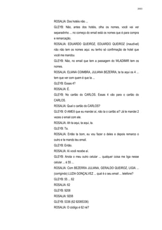 2693




ROSALIA: Dos hotéis não ...
GLEYB: Não, antes dos hotéis, olha os nomes, você vai ver
separadinho ... no começo do email está os nomes que é para compra
e remarcação.
ROSALIA: EDUARDO QUEIROZ, EDUARDO QUEIROZ (inaudível)
não não tem os nomes aqui. eu tenho só confirmação de hotel que
você me mandou
GLEYB: Não, no email que tem a passagem do WLADIMIR tem os
nomes.
ROSALIA: ELIANA COIMBRA, JULIANA BEZERRA, ta ta aqui os 4 ...
tem que ver com quem é que ta ...
GLEYB: Essas 4?
ROSALIA: É.
GLEYB: No cartão do CARLOS. Essas 4 vão para o cartão do
CARLOS.
ROSALIA: Qual o cartão do CARLOS?
GLEYB: O AMEX que eu mandei aí, não ta o cartão aí? Já te mandei 2
vezes o email com ele.
ROSALIA: Ah ta aqui, ta aqui, ta.
GLEYB: Ta.
ROSALIA: Então ta bom, eu vou fazer o deles e depois remarco o
outro e te mando teu email.
GLEYB: Então.
ROSALIA: Aí você recebe aí.
GLEYB: Anota o meu outro celular ... qualquer coisa me liga nesse
celular ... é 55 ...
ROSALIA: Com BEZERRA JULIANA, GERALDO QUEIROZ, LIGIA ...
(corrigindo) LUZIA GONÇALVEZ ... qual é o seu email ... telefone?
GLEYB: 55 ... 62
ROSALIA: 62
GLEYB: 9208
ROSALIA: 9208
GLEYB: 5336 (62 92085336)
ROSALIA: O código é 62 né?
 
