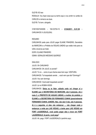 2694




GLEYB: 62 isso
ROSALIA: Vou fazer essa que eu tenho aqui e vou emitir no cartão do
CARLOS e remarco as duas.
GLEYB: Ta bom, obrigado.


316010027445095      -     162-33704-10   -   21/04/2011   8:21:30   -
CARLINHOS X JÚLIO(USA)


RESUMO
CARLINHOS pede para JÚLIO pegar ELIANE PINHEIRO, Secretária
do MARCONI e o Prefeito de ÁGUAS LINDAS que estão indo para os
USA e levá-los ao hotel.
EGPX: ELIANE PINHEIRO
GDMX: GERALDO MESSIAS QUEIROZ


DIÁLOGO
JULIO: Oh CARLINHO!
CARLINHOS: Oh JULIO, ta aonde?
JULIO: To no ... como é que chama esse trem aqui: VENTURA.
CARLINHOS: Ta hospedado aonde ... você vem que dia? Domingo?
JULIO: Vou sair domingo.
CARLINHOS: Você está hospedado aonde?
JULIO: Lá no ROBIN HOOD
CARLINHOS: Deixa eu te falar: sábado cedo vai chegar aí a
ELIANE que é SECRETÁRIA DO MARCONI, são 6 pessoas, ela e
mais 5, o PREFEITO DE AGUAS LINDAS, a mulher do prefeito, a
ELIANE e a SECRETÁRIA DO FERNANDO CUNHA (possivelmente
FERNANDO CUNHA JUNIOR). Não, não são 5 não, são 4 pessoas.
Aí é o seguinte, aí eles vão embarcar ... vão chegar cedo e
embarcar a noite pra LAS VEGAS, a tarde para LAS VEGAS em
FORT LAUDERDALE, você podia pegar eles e levar em FORT
LAUDERDALE, lá perto, você pega?
JULIO: Ah, pego, FORT LAUDERDALE é pertinho aqui.
 
