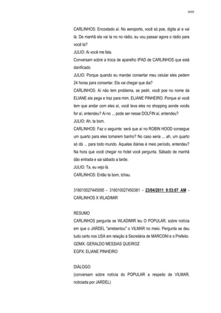 2695




CARLINHOS: Encostado aí. No aeroporto, você só poe, digita aí e vai
lá. De manhã ela vai ta no no rádio, eu vou passar agora o rádio para
você ta?
JULIO: Ai você me fala.
Conversam sobre a troca de aparelho IPAD de CARLINHOS que está
danificado
JULIO: Porque quando eu mandei consertar meu celular eles pedem
24 horas para consertar. Ela vai chegar que dia?
CARLINHOS: Aí não tem problema, se pedir, você poe no nome da
ELIANE ela pega e traz para mim. ELIANE PINHEIRO. Porque aí você
tem que andar com eles aí, você leva eles no shopping aonde vocês
for aí, entendeu? Ai no ... pode ser nesse DOLFIN aí, entendeu?
JULIO: Ah, ta bom.
CARLINHOS: Faz o seguinte: será que aí no ROBIN HOOD consegue
um quarto para eles tomarem banho? No caso seria ... ah, um quarto
só dá ... para todo mundo. Aquelas diárias é meio período, entendeu?
Na hora que você chegar no hotel você pergunta. Sábado de manhã
dão entrada e sai sábado a tarde.
JULIO: Ta, eu vejo lá.
CARLINHOS: Então ta bom, tchau.


316010027445095 - 316010027450381 - 23/04/2011 9:53:07 AM -
CARLINHOS X WLADIMIR


RESUMO
CARLINHOS pergunta se WLADIMIR leu O POPULAR, sobre notícia
em que o JARDEL "arrebentou" o VILMAR no meio. Pergunta se deu
tudo certo nos USA em relação à Secretária de MARCONI e o Prefeito.
GDMX: GERALDO MESSIAS QUEIROZ
EGPX: ELIANE PINHEIRO


DIÁLOGO
(conversam sobre notícia do POPULAR a respeito de VILMAR,
noticiada por JARDEL)
 