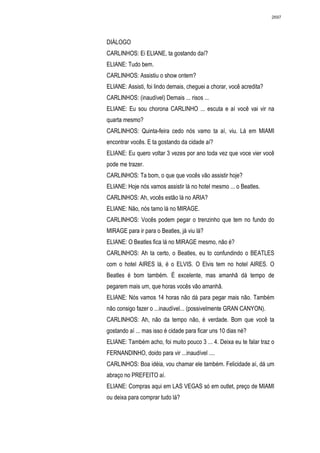 2697




DIÁLOGO
CARLINHOS: Ei ELIANE, ta gostando daí?
ELIANE: Tudo bem.
CARLINHOS: Assistiu o show ontem?
ELIANE: Assisti, foi lindo demais, cheguei a chorar, você acredita?
CARLINHOS: (inaudível) Demais ... risos ...
ELIANE: Eu sou chorona CARLINHO ... escuta e aí você vai vir na
quarta mesmo?
CARLINHOS: Quinta-feira cedo nós vamo ta aí, viu. Lá em MIAMI
encontrar vocês. E ta gostando da cidade aí?
ELIANE: Eu quero voltar 3 vezes por ano toda vez que voce vier você
pode me trazer.
CARLINHOS: Ta bom, o que que vocês vão assistir hoje?
ELIANE: Hoje nós vamos assistir lá no hotel mesmo ... o Beatles.
CARLINHOS: Ah, vocês estão lá no ARIA?
ELIANE: Não, nós tamo lá no MIRAGE.
CARLINHOS: Vocês podem pegar o trenzinho que tem no fundo do
MIRAGE para ir para o Beatles, já viu lá?
ELIANE: O Beatles fica lá no MIRAGE mesmo, não é?
CARLINHOS: Ah ta certo, o Beatles, eu to confundindo o BEATLES
com o hotel AIRES lá, é o ELVIS. O Elvis tem no hotel AIRES. O
Beatles é bom também. É excelente, mas amanhã dá tempo de
pegarem mais um, que horas vocês vão amanhã.
ELIANE: Nós vamos 14 horas não dá para pegar mais não. Também
não consigo fazer o ...inaudível... (possivelmente GRAN CANYON).
CARLINHOS: Ah, não da tempo não, é verdade. Bom que você ta
gostando aí ... mas isso é cidade para ficar uns 10 dias né?
ELIANE: Também acho, foi muito pouco 3 ... 4. Deixa eu te falar traz o
FERNANDINHO, doido para vir ...inaudível ....
CARLINHOS: Boa idéia, vou chamar ele também. Felicidade aí, dá um
abraço no PREFEITO aí.
ELIANE: Compras aqui em LAS VEGAS só em outlet, preço de MIAMI
ou deixa para comprar tudo lá?
 