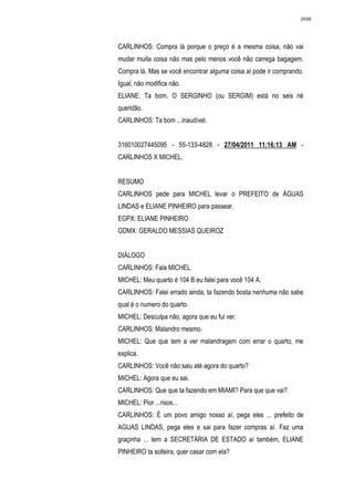 2698




CARLINHOS: Compra lá porque o preço é a mesma coisa, não vai
mudar muita coisa não mas pelo menos você não carrega bagagem.
Compra lá. Mas se você encontrar alguma coisa aí pode ir comprando.
Igual, não modifica não.
ELIANE: Ta bom. O SERGINHO (ou SERGIM) está no seis né
queridão.
CARLINHOS: Ta bom ...inaudível.


316010027445095 - 55-133-4828 - 27/04/2011 11:16:13 AM -
CARLINHOS X MICHEL.


RESUMO
CARLINHOS pede para MICHEL levar o PREFEITO de ÁGUAS
LINDAS e ELIANE PINHEIRO para passear.
EGPX: ELIANE PINHEIRO
GDMX: GERALDO MESSIAS QUEIROZ


DIÁLOGO
CARLINHOS: Fala MICHEL.
MICHEL: Meu quarto é 104 B eu falei para você 104 A.
CARLINHOS: Falei errado ainda, ta fazendo bosta nenhuma não sabe
qual é o numero do quarto.
MICHEL: Desculpa não, agora que eu fui ver.
CARLINHOS: Malandro mesmo.
MICHEL: Que que tem a ver malandragem com errar o quarto, me
explica.
CARLINHOS: Você não saiu até agora do quarto?
MICHEL: Agora que eu sai.
CARLINHOS: Que que ta fazendo em MIAMI? Para que que vai?
MICHEL: Pior ...risos...
CARLINHOS: É um povo amigo nosso aí, pega eles ... prefeito de
AGUAS LINDAS, pega eles e sai para fazer compras aí. Faz uma
graçinha ... tem a SECRETÁRIA DE ESTADO aí também, ELIANE
PINHEIRO ta solteira, quer casar com ela?
 