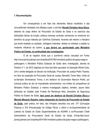 2502




7. Recomendações


           Em consequência e em face dos elementos fáticos recolhidos e das
circunstâncias retratadas nos diálogos supra, o servidor Ronald Christian Alves Bicca,
detentor do cargo efetivo de Procurador do Estado de Goiás e no exercício das
atribuições típicas da função, praticou diversas condutas comissivas ou omissivas em
benefício do grupo liderado por Carlinhos Cachoeira, havendo até mesmo o indicativo
que tenha recebido ou aceitado, vantagens indevidas, diretas ou indiretas, a pedido ou
mediante influência de outrem, o que deverá ser aprofundado pelo Ministério
Publico do Estado, na continuidade das investigações.
           É de se registrar ainda que o (conforme notícia veiculada em Fonte:
http://novo-jornal.jusbrasil.com.br/politica/8741581/ministerio-publico-de-goias-reage-a-
politicagem) o Ministério Público Estadual de Goiás abriu investigação, através da
Portaria nº 1, de 2012 (sigilosa) em face dos fatos apurados na Operação Monte Carlo,
com a tarefa delegada ao Decano da Instituição, Procurador de Justiça Pedro Tavares,
em face da suspeição do Procurador Geral de Justiça, Benedito Torres Neto, irmão do
ex-Senador Demóstenes Torres, e em desfavor do Governador Marconi Perillo, por
eventual prática de ato de improbidade administrativa, nos limites da competência do
Ministério Público Estadual; a mesma investigação objetiva, também, apurar fatos
atribuídos ao cidadão João Furtado De Mendonça Neto, Secretário de Segurança
Pública do Estado de Goiás, bem como em desfavor de Ronald Christian Bicca e
Marcelo Marques Siqueira, estes integrantes da Carreira de Procurador do Estado
de Goiás, pela prática, em tese, das infrações descritas nos arts. 317 (Corrupção
Passiva) e 319 (Prevaricação) do Código Penal; o último é ex-Superintendente de
Loterias do Estado de Goiás (Superintendente da AGANP) e ex-Procurador Chefe
Administrativo da Procuradoria Geral do Estado de Goiás (Fonte:http://novo-
jornal.jusbrasil.com.br/politica/8741581/ministerio-publico-de-goias-reage-a-politicagem).
 