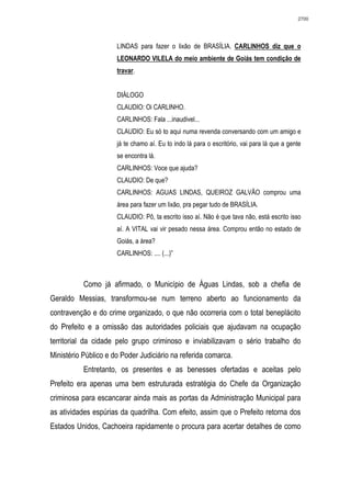 2700




                      LINDAS para fazer o lixão de BRASÍLIA. CARLINHOS diz que o
                      LEONARDO VILELA do meio ambiente de Goiás tem condição de
                      travar.


                      DIÁLOGO
                      CLAUDIO: Oi CARLINHO.
                      CARLINHOS: Fala ...inaudivel...
                      CLAUDIO: Eu só to aqui numa revenda conversando com um amigo e
                      já te chamo aí. Eu to indo lá para o escritório, vai para lá que a gente
                      se encontra lá.
                      CARLINHOS: Voce que ajuda?
                      CLAUDIO: De que?
                      CARLINHOS: AGUAS LINDAS, QUEIROZ GALVÃO comprou uma
                      área para fazer um lixão, pra pegar tudo de BRASÍLIA.
                      CLAUDIO: Pô, ta escrito isso aí. Não é que tava não, está escrito isso
                      aí. A VITAL vai vir pesado nessa área. Comprou então no estado de
                      Goiás, a área?
                      CARLINHOS: .... (...)”



           Como já afirmado, o Município de Águas Lindas, sob a chefia de
Geraldo Messias, transformou-se num terreno aberto ao funcionamento da
contravenção e do crime organizado, o que não ocorreria com o total beneplácito
do Prefeito e a omissão das autoridades policiais que ajudavam na ocupação
territorial da cidade pelo grupo criminoso e inviabilizavam o sério trabalho do
Ministério Público e do Poder Judiciário na referida comarca.
           Entretanto, os presentes e as benesses ofertadas e aceitas pelo
Prefeito era apenas uma bem estruturada estratégia do Chefe da Organização
criminosa para escancarar ainda mais as portas da Administração Municipal para
as atividades espúrias da quadrilha. Com efeito, assim que o Prefeito retorna dos
Estados Unidos, Cachoeira rapidamente o procura para acertar detalhes de como
 