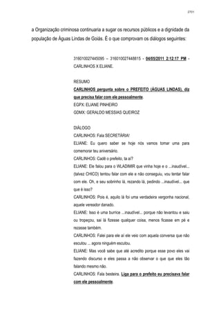 2701




a Organização criminosa continuaria a sugar os recursos públicos e a dignidade da
população de Águas Lindas de Goiás. É o que comprovam os diálogos seguintes:


                     316010027445095 – 316010027448815 - 04/05/2011 2:12:17 PM -
                     CARLINHOS X ELIANE.


                     RESUMO
                     CARLINHOS pergunta sobre o PREFEITO (ÁGUAS LINDAS), diz
                     que precisa falar com ele pessoalmente.
                     EGPX: ELIANE PINHEIRO
                     GDMX: GERALDO MESSIAS QUEIROZ


                     DIÁLOGO
                     CARLINHOS: Fala SECRETÁRIA!
                     ELIANE: Eu quero saber se hoje nós vamos tomar uma para
                     comemorar teu aniversário.
                     CARLINHOS: Cadê o prefeito, ta aí?
                     ELIANE: Ele falou para o WLADIMIR que vinha hoje e o ...inaudível...
                     (talvez CHICO) tentou falar com ele e não conseguiu, vou tentar falar
                     com ele. Oh, e seu sobrinho lá, rezando lá, pedindo ...inaudível... que
                     que é isso?
                     CARLINHOS: Pois é, aquilo lá foi uma verdadeira vergonha nacional,
                     aquele vereador danado.
                     ELIANE: Isso é uma burrice ...inaudível... porque não levantou e saiu
                     ou tropeçou, sai lá fizesse qualquer coisa, menos ficasse em pé e
                     rezasse também.
                     CARLINHOS: Falei para ele aí ele veio com aquela conversa que não
                     escutou ... agora ninguém escutou.
                     ELIANE: Mas você sabe que até acredito porque esse povo eles vai
                     fazendo discurso e eles passa a não observar o que que eles tão
                     falando mesmo não.
                     CARLINHOS: Fala besteira. Liga para o prefeito eu precisava falar
                     com ele pessoalmente.
 