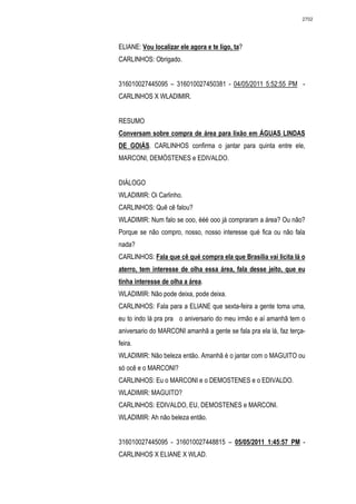 2702




ELIANE: Vou localizar ele agora e te ligo, ta?
CARLINHOS: Obrigado.


316010027445095 – 316010027450381 - 04/05/2011 5:52:55 PM -
CARLINHOS X WLADIMIR.


RESUMO
Conversam sobre compra de área para lixão em ÁGUAS LINDAS
DE GOIÁS. CARLINHOS confirma o jantar para quinta entre ele,
MARCONI, DEMÓSTENES e EDIVALDO.


DIÁLOGO
WLADIMIR: Oi Carlinho.
CARLINHOS: Quê cê falou?
WLADIMIR: Num falo se ooo, ééé ooo já compraram a área? Ou não?
Porque se não compro, nosso, nosso interesse qué fica ou não fala
nada?
CARLINHOS: Fala que cê qué compra ela que Brasília vai licita lá o
aterro, tem interesse de olha essa área, fala desse jeito, que eu
tinha interesse de olha a área.
WLADIMIR: Não pode deixa, pode deixa.
CARLINHOS: Fala para a ELIANE que sexta-feira a gente toma uma,
eu to indo lá pra pra o aniversario do meu irmão e aí amanhã tem o
aniversario do MARCONI amanhã a gente se fala pra ela lá, faz terça-
feira.
WLADIMIR: Não beleza então. Amanhã é o jantar com o MAGUITO ou
só ocê e o MARCONI?
CARLINHOS: Eu o MARCONI e o DEMOSTENES e o EDIVALDO.
WLADIMIR: MAGUITO?
CARLINHOS: EDIVALDO, EU, DEMOSTENES e MARCONI.
WLADIMIR: Ah não beleza então.


316010027445095 - 316010027448815 – 05/05/2011 1:45:57 PM -
CARLINHOS X ELIANE X WLAD.
 