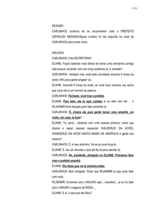 2703




RESUMO
CARLINHOS combina de se encontrarem mais o PREFEITO
(GERALDO MESSIAS-Águas Lindas) no dia seguinte na casa de
CARLINHOS para tomar vinho.


DIÁLOGO
CARLINHOS: Fala SECRETÁRIA!
ELIANE: Fiquei sabendo você deixar de tomar uma cervejinha comigo
hoje porque vai jantar com um moço poderoso aí, é verdade?
CARLINHOS: Verdade mas você está convidada amanha 6 horas da
tarde (18h) para gente engatar viu.
ELIANE: Amanhã 6 horas da tarde, se você furar amanha vou achar
que você não é um homem de palavra.
CARLINHOS: Fechado, você traz o prefeito.
ELIANE: Pois bem, ele ta aqui comigo aí eu falei com ele ... o
WLADIMIR tinha deixado para falar amanhã né.
CARLINHOS: É, chama ele para gente tomar uma amanhã, um
vinho, em casa, ta bom?
ELIANE: Ta, peraí ...(falando com uma pessoa próxima: como que
chama o rapaz; pessoa responde: WALDERLEI DA ACOS).
WANDERLEI DA ACOS SANTA MARIA DE ANÁPOLIS é gente sua
mesmo?
CARLINHOS: É, é meu sobrinho. Vê se da uma força lá.
ELIANE: É, ele vai cancelar o que ele fez lá para atender ta.
CARLINHOS: Ah, excelente, obrigado viu ELIANE. Precisava falar
com o prefeito amanhã.
ELIANE: Ele disse que vai ta amanha então.
CARLINHOS: Bom obrigado. Peraí que WLADIMIR ta aqui quer falar
com você.
WLADIMIR: Encontrei com o MAURO aqui ...inaudível... aí eu fui falar
com o MAURO o negócio da ROSA ...
ELIANE: E aí, o que que ele falou?
 