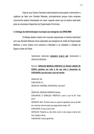 2705




          Veja-se que Carlos Cachoeira está bastante preocupado e demonstra a
urgência de falar com Geraldo Messias, principalmente porque outra empresa
concorrente estaria interessada em atuar naquela seara que já estava reservado
para as empresas integrantes da Organização Criminosa.


3. Entrega da Administração municipal aos desígnios da ORGCRIM

          O diálogo abaixo mostra com nuances asquerosas a maneira lastimável
com que Geraldo Messias havia capitulado aos desígnios do chefe da Organização
Mafiosa e como tratava com escárnio o Mandato e os cidadãos e cidadãs de
Águas Lindas de Goiás.


                    “6293391661 293391661 03/05/2011 9:50:31 AM CARLINHOS X
                    GERALDO MESSIAS.


                    Resumo: GERALDO MESSIAS (PREFEITO de ÁGUAS LINDAS DE
                    GOIÁS) agradece por tudo e diz que está à disposição de
                    CARLINHOS, que fará tudo o que ele mandar.


                    GERALDO: Alô.
                    CARLINHOS: Oi.
                    GERALDO: CORONEL CARLINHOS, tudo bem?
                    ...
                    GERALDO: GERALDO MESSIAS falando.
                    CARLINHOS: Ô GERALDO, PREFEITO, como é que foi lá? Tudo
                    bom?
                    GERALDO: Bom. Primeira coisa, eu quero te agradecer que eu já falei
                    pra você que não tem preço que paga essas coisas, né?
                    CARLINHOS: O que é que é isso!
                    GERALDO: Presente eu não tenho como te dar porque você já tem
                    tudo, graças a Deus.
                    CARLINHOS: Você é gente fina.
 