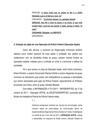 2706




                       GERALDO: A única coisa que eu posso te dar é a minha
                       fidelidade, que eu já falei pra você, viu?
                       CARLINHOS: ... E já tá bom demais, viu, agradeço demais.
                       GERALDO: Sou fiel a você no pouco e no muito. O que você
                       mandar fazer, você tem que pensar 2 vezes, porque é ordem. Tá
                       certo?
                       CARLINHOS: Obrigado, viu PREFEITO.
                       (ENCERRADA)



4. Violação do sigilo de uma Operação da Polícia Federal (Operação Apate)

             Como dito alhures, o comando da Organização Criminosa também
adotava como modus operandi de suas ações a ‘proteção’ dos aliados que
colaboravam com as atividades ilícitas do grupo, sempre visando frustrar as
operações estatais voltadas para o combate ao crime e a promover a defesa da
sociedade.
             Foi o que ocorreu no bojo da Operação Apate, onde Carlos Cachoeira,
Eliane Pinheiro, o próprio Governador Marconi Perillo e outros integrantes do grupo
criminoso se articularam para avisar com antecedência as pessoas e autoridades
que seriam alcançadas pela ação da Polícia Federal, especialmente os Prefeitos
envolvidos nos ilícitos, entre os quais, Geraldo Messias.
             Com efeito, a INFORMAÇÃO nº 071/2011 – NIP/SR/DPF/GO, de 17 de
outubro de 2011 – Operação APATE, da DELEFAZ/SR/DPF/GO, produzida pelo
Núcleo de Inteligência Policial da Polícia Federal relata:
                       “(...)

                       Conforme amplamente noticiado por veículos de comunicação, sendo
                       inclusive objeto de press-release da Comunicação Social da
                       Superintendência Regional da Polícia Federal em Goiás, foi deflagrada
                       na manhã do dia 13 de maio de 2011 a OPERAÇÃO APATE, voltada
                       a desmantelar um esquema de fraude contra a Receita Federal do
 