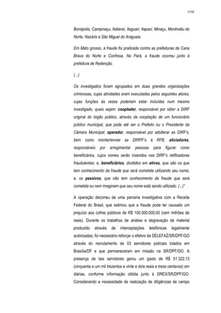 2708




Bonópolis, Campinaçu, Itaberaí, Itaguari, Itapaci, Minaçu, Montividiu do
Norte, Nazário e São Miguel do Araguaia.

Em Mato grosso, a fraude foi praticada contra as prefeituras de Cana
Brava do Norte e Confresa. No Pará, a fraude ocorreu junto à
prefeitura de Redenção.

(...)

Os investigados foram agrupados em duas grandes organizações
criminosas, cujas atividades eram executadas pelos seguintes atores,
cujas funções às vezes poderiam estar incluídas num mesmo
investigado, quais sejam: cooptador, responsável por obter a DIRF
original do órgão público, através da cooptação de um funcionário
público municipal, que pode até ser o Prefeito ou o Presidente da
Câmara Municipal; operador, responsável por adulterar as DIRF’s,
bem como montar/enviar as DIRPF’s à RFB; aliciadores,
responsáveis    por    arregimentar   pessoas     para    figurar   como
beneficiários, cujos nomes serão inseridos nas DIRF’s retificadoras
fraudulentas; e, beneficiários, divididos em ativos, que são os que
tem conhecimento da fraude que será cometida utilizando seu nome,
e, os passivos, que não tem conhecimento da fraude que será
cometida ou nem imaginam que seu nome está sendo utilizado. (...)”

A operação decorreu de uma parceria investigativa com a Receita
Federal do Brasil, que estimou que a fraude pode ter causado um
prejuízo aos cofres públicos de R$ 100.000.000,00 (cem milhões de
reais). Durante os trabalhos de análise e degravação de material
produzido    através   de    interceptações     telefônicas   legalmente
autorizadas, foi necessário reforçar o efetivo da DELEFAZ/SR/DPF/GO
através do recrutamento de 03 servidores policiais lotados em
Brasília/DF e que permaneceram em missão na SR/DPF/GO. A
presença de tais servidores gerou um gasto de R$ 51.322,13
(cinquenta e um mil trezentos e vinte e dois reais e treze centavos) em
diárias, conforme informação obtida junto à DREX/SR/DPF/GO.
Considerando a necessidade de realização de diligências de campo
 