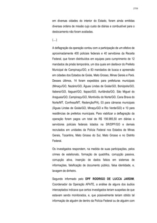 2709




em diversas cidades do interior do Estado, foram ainda emitidas
diversas ordens de missão cujo custo de diárias e combustível para o
deslocamento não foram avaliadas.

(....)

A deflagração da operação contou com a participação de um efetivo de
aproximadamente 400 policiais federais e 40 servidores da Receita
Federal, que foram distribuídos em equipes para cumprimento de 12
mandados de prisão temporária, um dos quais em desfavor do Prefeito
Municipal de Campinaçu/GO, e 83 mandados de busca e apreensão
em cidades dos Estados de Goiás, Mato Grosso, Minas Gerais e Pará.
Desses últimos, 14 foram expedidos para prefeituras municipais
(Minaçu/GO, Nazário/GO, Águas Lindas de Goiás/GO, Bonópolis/GO,
Itaberaí/GO, Itaguari/GO, Itapaci/GO, Aurilândia/GO, São Miguel do
Araguaia/GO, Campinaçu/GO, Montividiu do Norte/GO, Cana Brava do
Norte/MT, Confresa/MT, Redenção/PA), 03 para câmaras municipais
(Águas Lindas de Goiás/GO, Minaçu/GO e Rio Verde/GO) e 10 para
residências de prefeitos municipais. Para viabilizar a deflagração da
operação foram pagos um total de R$ 156.985,50 em diárias a
servidores policiais federais lotados na SR/DPF/GO e demais
recrutados em unidades da Polícia Federal nos Estados de Minas
Gerais, Tocantins, Mato Grosso do Sul, Mato Grosso e no Distrito
Federal.

Os investigados respondem, na medida de suas participações, pelos
crimes de estelionato, formação de quadrilha, corrupção passiva,
corrupção ativa, inserção de dados falsos em sistemas de
informações, falsificação de documento público, falsa identidade, e,
lavagem de dinheiro.

Segundo informado pelo DPF RODRIGO DE LUCCA JARDIM,
Coordenador da Operação APATE, a análise de alguns dos áudios
interceptados indicava que certos investigados teriam suspeitas de que
estavam sendo monitorados, e, que possivelmente teriam obtido tal
informação de alguém de dentro da Polícia Federal ou de alguém com
 
