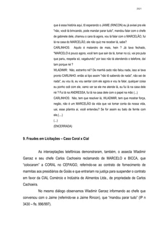 2521




                        que é essa história aqui, tô esperando o JAIME (RINCON) eu já avisei pra ele
                        "não, você tá brincando, pode mandar parar tudo", mandou falar com o chefe
                        de gabinete dele, chamou o cara lá agora, vou lá falar com o MARCELÃO, fui
                        lá na casa do MARCELÃO, ele não quiz me receber lá, sabe?
                        CARLINHOS:        Aquilo é malandro de mais, hein ? Já tava fechado,
                        "MARCELO é pouco agora, você tem que sair da lá, tomar no cú, vai pra puta
                        que pariu, respeita só, vagabundo" por isso não tá atendendo o telefone, daí
                        tam porque né ?
                        WLADIMIR: Não, estranho né? De manhã cedo não falou nada, isso ai tava
                        pronto CARLINHO. então ai tipo assim "não tô sabendo de nada", não sei de
                        nada", eu vou lá, eu vou sentar com ele agora e vou te falar, qualquer coisa
                        eu ponho ocê com ele, vamo ver se ele me atende lá, eu fui lá na casa dele
                        né ? Fui lá na ANDRESSA, fui lá na casa dele com o papel na mão (...)
                        CARLINHOS: Não, tem que resolver lá, WLADIMIR, tem que mostrar força,
                        negão, não é um MARCELÃO da vida que vai tomar conta da nossa vida,
                        uai, esse pilantra ai, você entendeu? Se for assim eu bato de fernte com
                        ele,(....)
                        (...)
                        (ENCERRADA)


9. Fraudes em Licitações – Caso Coral x Cial


             As interceptações telefônicas demonstraram, também, o assecla Wladimir
Garcez e seu chefe Carlos Cachoeira reclamando de MARCELO e BICCA, que
“colocaram” a CORAL no CEPAIGO, referindo-se ao contrato de fornecimento de
marmitas aos presidiários de Goiás e que entrariam na justiça para suspender o contrato
em favor da CIAL Comércio e Indústria de Alimentos Ltda., de propriedade de Carlos
Cachoeira.
             No mesmo diálogo observamos Wladimir Garcez informando ao chefe que
conversou com o Jaime (referindo-se a Jaime Rincon), que “mandou parar tudo” (IP n
3430 – fls. 996/997).
 