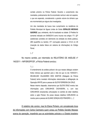 2710




                     contato próximo na Polícia Federal. Durante o cumprimento dos
                     mandados, praticamente não foi encontrado nenhum valor em espécie,
                     o que era esperado, considerando o grande volume de dinheiro que
                     era movimentado por alguns dos investigados.

                     Um dos mandados de busca teve cumprimento na residência do
                     Prefeito Municipal de Águas Lindas de Goiás GERALDO MESSIAS
                     QUEIROZ, que, entretanto, não foi localizado na cidade. O Prefeito foi
                     somente indiciado em 04/06/2010 como incurso nos artigos 171, §3º
                     (estelionato cometido em detrimento de entidade de direito público),
                     288 (quadrilha ou bando), 371 (corrupção passiva) e 313-A c/c 29
                     (inserção de dados falsos em sistema de informações) do Código
                     Penal.

                     (...)”

          No mesmo sentido, por intermédio do RELATÓRIO DE ANÁLISE nº
140/2011 – NIP/SR/DPF/DF, a Polícia Federal concluiu:

                     “(...)
                     O entendimento da análise policial é de que nesses diálogos existem
                     fortes indícios que apontam para o fato de que no dia 10/05/2011,
                     DEUSELINO VALADARES DOS SANTOS (Delegado da Polícia
                     Federal) tenha revelado informações relacionadas à deflagração da
                     Operação APATE para a pessoa de GLEYB FERREIRA DA CRUZ.
                     Nesse mesmo diapasão, observamos que GLEYB CRUZ revelou tais
                     informações   para    CARLINHOS      CACHOEIRA,       e,   com    isso
                     CARLINHOS empreendeu articulações no sentido de obter detalhes
                     sobre a ação Policial. De posse desses detalhes CARLINHOS os
                     revelou para a pessoa de ELIANE GONÇALVES PINHEIRO. (...)”.



          O relatório não conclui, mas foi Eliane Pinheiro, em concatenada troca
de informações com Carlos Cachoeira quem avisou ao Prefeito Geraldo Messias
acerca da operação, impedindo que as autoridades policiais e o Estado brasileiro
 