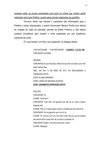 2711




pudesse colher as provas necessárias para punir os crimes que vinham sendo
praticados tanto pelo Prefeito, quanto pelos demais integrantes da quadrilha.
           Ver-se-á, ainda, que durante o vazamento das informações para o
Prefeito e outros interessados, o próprio Governador Marconi Perillo teve ciência
da violação do sigilo da operação (através de Eliane Pinheiro) e não adotou
qualquer providência para impedir o crime perpetrado por sua subalterna,
quedando-se inerte.
           É o que revelam, em todo o seu esplendor, os diálogos abaixo:


                      316010027445095 – 316010027445095 - 11/05/2011 7:31:24 PM -
                      CARLINHOS X ELIANE.


                      RESUMO
                      CARLINHOS diz que não está. Eliane diz que não vai avisar, pois "ele"
                      pode resolver ficar.
                      OBS.: NO DIA 13 DE MAIO DE 2011 FOI DEFLAGRADA A
                      OPERAÇÃO APATE
                      EGPX: ELIANE PINHEIRO
                      GDMX: GERALDO MESSIAS QUEIROZ
                      VZAP: VAZAMENTO OPERAÇÃO APATE


                      DIÁLOGO
                      CARLINHOS: Oi.
                      ELIANE: Tudo bem?
                      CARLINHOS: Tudo bem, me garantiu que não tá viu, mas é melhor,
                      daquele jeito.
                      ELIANE: Pois é, eu liguei agora mesmo, acredita que ele ainda tá lá.
                      CARLINHOS: Só me garantiu que num tá, tá.
                      ELIANE: Tá, mas eu num vou nem falar nada não por que de repente
                      ele resolve ficar e esse trem dá um boró aí qualquer né.
                      CARLINHOS: Melhor. Só pra te posicionar, tchau!
                      ELIANE: Obrigada.
 