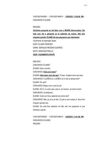 2712




316010027445095 – 316010027448815 - 12/05/2011 8:38:48 PM -
CARLINHOS X ELIANE.


RESUMO
Carlinhos pergunta se ela falou com o MAIOR (Governador). Diz
está com ele e pergunta se tá sabendo de outros. Não tem
ninguém grande. ELIANE diz que pequenos que interessam.
Vazamento da Operação Apate.
EGPX: ELIANE PINHEIRO
GDMX: GERALDO MESSIAS QUEIROZ
MCPX: MARCONI PIRILLO
VZAP: VAZAMENTO APATE


DIÁLOGO
CARLINHOS: ELIANE?
ELIANE: Estou ouvindo.
CARLINHOS: Falou pro maior?
ELIANE: Falei estou com ele aqui. Tá aqui, imagina como que tava.
CARLINHOS: O LERÉIA tá, o LERÉIA vai rir até na tampa hein?
ELIANE: Por quê?
CARLINHOS: Brigou com o cara lá uai!
ELIANE: Ah! É, no outro caso, pois é, vai mesmo, vai achar é bom.
CARLINHOS: (ininteligível).
ELIANE: Você num ficou sabendo de outros não?
CARLINHOS: Não, já, já eu te falo. O quê eu sei é esses aí. Num tem
ninguém grande não.
ELIANE: Se você ficar sabendo me fala, tem uns pequenos aí que
interessa a gente.


316010027445095 – 316010027448815 - 12/05/2011 8:41:08 PM -
CARLINHOS X ELIANE.
RESUMO
 