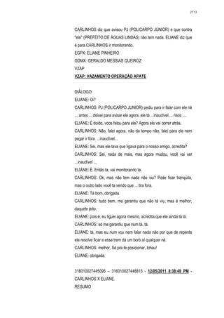 2713




CARLINHOS diz que avisou PJ (POLICARPO JÚNIOR) e que contra
"ele" (PREFEITO DE ÁGUAS LINDAS) não tem nada. ELIANE diz que
é para CARLINHOS ir monitorando.
EGPX: ELIANE PINHEIRO
GDMX: GERALDO MESSIAS QUEIROZ
VZAP
VZAP: VAZAMENTO OPERAÇÃO APATE


DIÁLOGO
ELIANE: Oi?
CARLINHOS: PJ (POLICARPO JUNIOR) pediu para ir falar com ele né
... antes ... deixei para avisar ele agora, ele tá ...inaudível.... risos ....
ELIANE: É doido, voce falou para ele? Agora ele vai correr atrás.
CARLINHOS: Não, falei agora, não da tempo não, falei para ele nem
pegar ir fora. ...inaudível...
ELIANE: Sei, mas ele tava que ligava para o nosso amigo, acredita?
CARLINHOS: Sei, nada de mais, mas agora mudou, você vai ver
...inaudível ...
ELIANE: É. Então ta, vai monitorando ta.
CARLINHOS: Ok, mas não tem nada não viu? Pode ficar tranqüila,
mas o outro lado você ta vendo que ... tira fora.
ELIANE: Tá bom, obrigada.
CARLINHOS: tudo bem. me garantiu que não tá viu, mas é melhor,
daquele jeito.
ELIANE: pois é, eu liguei agora mesmo, acredita que ele ainda tá lá.
CARLINHOS: só me garantiu que num tá, tá.
ELIANE: tá, mas eu num vou nem falar nada não por que de repente
ele resolve ficar e esse trem dá um boró aí qualquer né.
CARLINHOS: melhor. Só pra te posicionar, tchau!
ELIANE: obrigada.


316010027445095 – 316010027448815 - 12/05/2011 8:38:48 PM -
CARLINHOS X ELIANE.
RESUMO
 