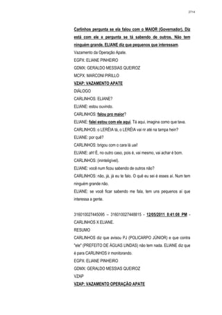 2714




Carlinhos pergunta se ela falou com o MAIOR (Governador). Diz
está com ele e pergunta se tá sabendo de outros. Não tem
ninguém grande. ELIANE diz que pequenos que interessam.
Vazamento da Operação Apate.
EGPX: ELIANE PINHEIRO
GDMX: GERALDO MESSIAS QUEIROZ
MCPX: MARCONI PIRILLO
VZAP: VAZAMENTO APATE
DIÁLOGO
CARLINHOS: ELIANE?
ELIANE: estou ouvindo.
CARLINHOS: falou pro maior?
ELIANE: falei estou com ele aqui. Tá aqui, imagina como que tava.
CARLINHOS: o LERÉIA tá, o LERÉIA vai rir até na tampa hein?
ELIANE: por quê?
CARLINHOS: brigou com o cara lá uai!
ELIANE: ah! É, no outro caso, pois é, vai mesmo, vai achar é bom.
CARLINHOS: (ininteligível).
ELIANE: você num ficou sabendo de outros não?
CARLINHOS: não, já, já eu te falo. O quê eu sei é esses aí. Num tem
ninguém grande não.
ELIANE: se você ficar sabendo me fala, tem uns pequenos aí que
interessa a gente.


316010027445095 – 316010027448815 - 12/05/2011 8:41:08 PM -
CARLINHOS X ELIANE.
RESUMO
CARLINHOS diz que avisou PJ (POLICARPO JÚNIOR) e que contra
"ele" (PREFEITO DE ÁGUAS LINDAS) não tem nada. ELIANE diz que
é para CARLINHOS ir monitorando.
EGPX: ELIANE PINHEIRO
GDMX: GERALDO MESSIAS QUEIROZ
VZAP
VZAP: VAZAMENTO OPERAÇÃO APATE
 