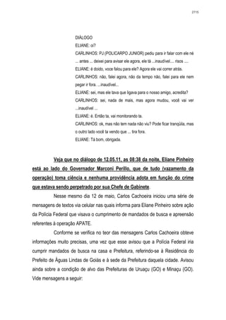 2715




                     DIÁLOGO
                     ELIANE: oi?
                     CARLINHOS: PJ (POLICARPO JUNIOR) pediu para ir falar com ele né
                     ... antes ... deixei para avisar ele agora, ele tá ...inaudível.... risos ....
                     ELIANE: é doido, voce falou para ele? Agora ele vai correr atrás.
                     CARLINHOS: não, falei agora, não da tempo não, falei para ele nem
                     pegar ir fora. ...inaudível...
                     ELIANE: sei, mas ele tava que ligava para o nosso amigo, acredita?
                     CARLINHOS: sei, nada de mais, mas agora mudou, você vai ver
                     ...inaudível ...
                     ELIANE: é. Então ta, vai monitorando ta.
                     CARLINHOS: ok, mas não tem nada não viu? Pode ficar tranqüila, mas
                     o outro lado você ta vendo que ... tira fora.
                     ELIANE: Tá bom, obrigada.



          Veja que no diálogo de 12.05.11, as 08:38 da noite, Eliane Pinheiro
está ao lado do Governador Marconi Perillo, que de tudo (vazamento da
operação) toma ciência e nenhuma providência adota em função do crime
que estava sendo perpetrado por sua Chefe de Gabinete.
          Nesse mesmo dia 12 de maio, Carlos Cachoeira iniciou uma série de
mensagens de textos via celular nas quais informa para Eliane Pinheiro sobre ação
da Polícia Federal que visava o cumprimento de mandados de busca e apreensão
referentes à operação APATE.
          Conforme se verifica no teor das mensagens Carlos Cachoeira obteve
informações muito precisas, uma vez que esse avisou que a Polícia Federal iria
cumprir mandados de busca na casa e Prefeitura, referindo-se à Residência do
Prefeito de Águas Lindas de Goiás e à sede da Prefeitura daquela cidade. Avisou
ainda sobre a condição de alvo das Prefeituras de Uruaçu (GO) e Minaçu (GO).
Vide mensagens a seguir:
 