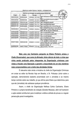 2716




           Mais uma vez Cachoeira pergunta se Eliane Pinheiro avisou o
Chefe (Governador), que como já afirmado, tinha ciência de todo o crime que
vinha sendo praticado pelos integrantes da Organização criminosa com
vistas a fraudar uma Operação e garantir a impunidade de um dos membros
mais comprometidos com o êxito das atividades ilícitas.
           É relevante notar ainda a iniciativa do chefe da Organização Criminosa
em avisar ao editor da Revista Veja em Brasília, o Sr. Policarpo Júnior sobre a
operação, demonstrando bastante proximidade com o Jornalista e ao mesmo
tempo controle sobre seu trabalho, já que afirma para Eliane que determinou para
que ele (Jornalista) não adotasse qualquer providência.
           Assim, o chefe da Organização Mafiosa Carlos Cachoeira, Eliane
Pinheiro e o próprio beneficiário da violação (Geraldo Messias), além de frustrarem
a ação estatal contribuíram para inviabilizar a efetiva colheita de provas e a regular
persecução penal investigatória.
 