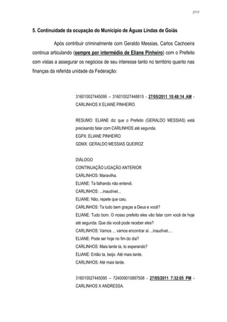 2717




5. Continuidade da ocupação do Município de Águas Lindas de Goiás

          Após contribuir criminalmente com Geraldo Messias, Carlos Cachoeira
continua articulando (sempre por intermédio de Eliane Pinheiro) com o Prefeito
com vistas a assegurar os negócios de seu interesse tanto no território quanto nas
finanças da referida unidade da Federação:



                     316010027445095 – 316010027448815 - 27/05/2011 10:48:14 AM -
                     CARLINHOS X ELIANE PINHEIRO.


                     RESUMO: ELIANE diz que o Prefeito (GERALDO MESSIAS) está
                     precisando falar com CARLINHOS até segunda.
                     EGPX: ELIANE PINHEIRO
                     GDMX: GERALDO MESSIAS QUEIROZ


                     DIÁLOGO
                     CONTINUAÇÃO LIGAÇÃO ANTERIOR
                     CARLINHOS: Maravilha.
                     ELIANE: Ta falhando não entendi.
                     CARLINHOS: ...inaudível...
                     ELIANE: Não, repete que caiu.
                     CARLINHOS: Ta tudo bem graças a Deus e você?
                     ELIANE: Tudo bom. O nosso prefeito eles vão falar com você de hoje
                     até segunda. Que dia você pode receber eles?
                     CARLINHOS: Vamos ... vamos encontrar aí ...inaudível....
                     ELIANE: Pode ser hoje no fim do dia?
                     CARLINHOS: Mais tarde ta, to esperando?
                     ELIANE: Então ta, beijo. Até mais tarde.
                     CARLINHOS: Até mais tarde.


                     316010027445095 – 724009010897508 - 27/05/2011 7:32:05 PM -
                     CARLINHOS X ANDRESSA.
 