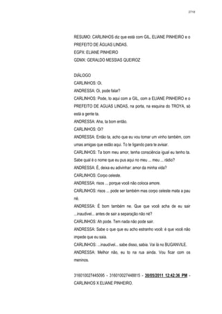 2718




RESUMO: CARLINHOS diz que está com GIL, ELIANE PINHEIRO e o
PREFEITO DE ÁGUAS LINDAS.
EGPX: ELIANE PINHEIRO
GDMX: GERALDO MESSIAS QUEIROZ


DIÁLOGO
CARLINHOS: Oi.
ANDRESSA: Oi, pode falar?
CARLINHOS: Pode, to aqui com a GIL, com a ELIANE PINHEIRO e o
PREFEITO DE AGUAS LINDAS, na porta, na esquina do TROYA, só
está a gente ta.
ANDRESSA: Aha, ta bom então.
CARLINHOS: Oi?
ANDRESSA: Então ta, acho que eu vou tomar um vinho também, com
umas amigas que estão aqui. To te ligando para te avisar.
CARLINHOS: Ta bom meu amor, tenha consciência igual eu tenho ta.
Sabe qual é o nome que eu pus aqui no meu ... meu ... rádio?
ANDRESSA: É, deixa eu adivinhar: amor da minha vida?
CARLINHOS: Corpo celeste.
ANDRESSA: risos ... porque você não coloca amore.
CARLINHOS: risos ... pode ser também mas corpo celeste mata a pau
né.
ANDRESSA: É bom também ne. Que que você acha de eu sair
...inaudivel... antes de sair a separação não né?
CARLINHOS: Ah pode. Tem nada não pode sair.
ANDRESSA: Sabe o que que eu acho estranho você: é que você não
impede que eu saia.
CARLINHOS: ...inaudível... sabe disso, sabia. Vai lá no BUGANVILE.
ANDRESSA: Melhor não, eu to na rua ainda. Vou ficar com os
meninos.


316010027445095 - 316010027448815 - 30/05/2011 12:42:36 PM -
CARLINHOS X ELIANE PINHEIRO.
 