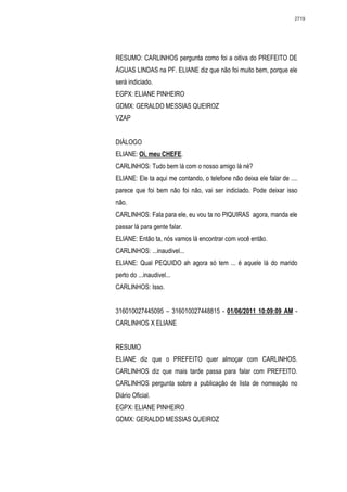 2719




RESUMO: CARLINHOS pergunta como foi a oitiva do PREFEITO DE
ÁGUAS LINDAS na PF. ELIANE diz que não foi muito bem, porque ele
será indiciado.
EGPX: ELIANE PINHEIRO
GDMX: GERALDO MESSIAS QUEIROZ
VZAP


DIÁLOGO
ELIANE: Oi, meu CHEFE.
CARLINHOS: Tudo bem lá com o nosso amigo lá né?
ELIANE: Ele ta aqui me contando, o telefone não deixa ele falar de ....
parece que foi bem não foi não, vai ser indiciado. Pode deixar isso
não.
CARLINHOS: Fala para ele, eu vou ta no PIQUIRAS agora, manda ele
passar lá para gente falar.
ELIANE: Então ta, nós vamos lá encontrar com você então.
CARLINHOS: ...inaudivel...
ELIANE: Qual PEQUIDO ah agora só tem ... é aquele lá do marido
perto do ...inaudivel...
CARLINHOS: Isso.


316010027445095 – 316010027448815 - 01/06/2011 10:09:09 AM -
CARLINHOS X ELIANE


RESUMO
ELIANE diz que o PREFEITO quer almoçar com CARLINHOS.
CARLINHOS diz que mais tarde passa para falar com PREFEITO.
CARLINHOS pergunta sobre a publicação de lista de nomeação no
Diário Oficial.
EGPX: ELIANE PINHEIRO
GDMX: GERALDO MESSIAS QUEIROZ
 