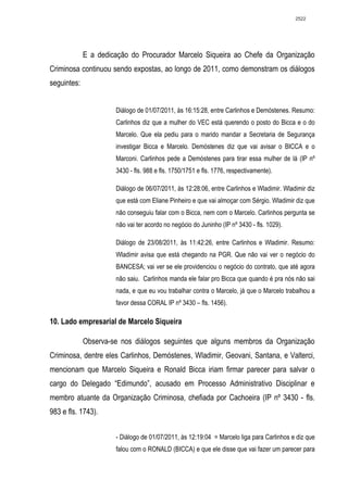 2522




             E a dedicação do Procurador Marcelo Siqueira ao Chefe da Organização
Criminosa continuou sendo expostas, ao longo de 2011, como demonstram os diálogos
seguintes:


                      Diálogo de 01/07/2011, às 16:15:28, entre Carlinhos e Demóstenes. Resumo:
                      Carlinhos diz que a mulher do VEC está querendo o posto do Bicca e o do
                      Marcelo. Que ela pediu para o marido mandar a Secretaria de Segurança
                      investigar Bicca e Marcelo. Demóstenes diz que vai avisar o BICCA e o
                      Marconi. Carlinhos pede a Demóstenes para tirar essa mulher de lá (IP nº
                      3430 - fls. 988 e fls. 1750/1751 e fls. 1776, respectivamente).

                      Diálogo de 06/07/2011, às 12:28:06, entre Carlinhos e Wladimir. Wladimir diz
                      que está com Eliane Pinheiro e que vai almoçar com Sérgio. Wladimir diz que
                      não conseguiu falar com o Bicca, nem com o Marcelo. Carlinhos pergunta se
                      não vai ter acordo no negócio do Juninho (IP nº 3430 - fls. 1029).

                      Diálogo de 23/08/2011, às 11:42:26, entre Carlinhos e Wladimir. Resumo:
                      Wladimir avisa que está chegando na PGR. Que não vai ver o negócio do
                      BANCESA; vai ver se ele providenciou o negócio do contrato, que até agora
                      não saiu. Carlinhos manda ele falar pro Bicca que quando é pra nós não sai
                      nada, e que eu vou trabalhar contra o Marcelo, já que o Marcelo trabalhou a
                      favor dessa CORAL IP nº 3430 – fls. 1456).

10. Lado empresarial de Marcelo Siqueira

             Observa-se nos diálogos seguintes que alguns membros da Organização
Criminosa, dentre eles Carlinhos, Demóstenes, Wladimir, Geovani, Santana, e Valterci,
mencionam que Marcelo Siqueira e Ronald Bicca iriam firmar parecer para salvar o
cargo do Delegado “Edimundo”, acusado em Processo Administrativo Disciplinar e
membro atuante da Organização Criminosa, chefiada por Cachoeira (IP nº 3430 - fls.
983 e fls. 1743).


                      - Diálogo de 01/07/2011, às 12:19:04 = Marcelo liga para Carlinhos e diz que
                      falou com o RONALD (BICCA) e que ele disse que vai fazer um parecer para
 