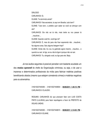 2720




                       DIÁLOGO
                       CARLINHOS: Oi.
                       ELIANE: Ta dormindo ainda?
                       CARLINHOS: Fala secretaria, to aqui em Brasilia, tudo bem?
                       ELIANE: Tudo bom, o prefeito quer saber se você vai almoçar com
                       ele?
                       CARLINHOS: Ele não vai lá não, mais tarde eu vou passar lá
                       ...inaudível....
                       ELIANE: Quando você for, você liga né?
                       CARLINHOS: É, mas diz para não ficar esperando não ...inaudivel...
                       faz alguma coisa. Saiu alguma listagem hoje?
                       ELIANE: Ainda não. Eu vou no gabinete agora mesmo ...inaudive... e
                       quando eu sair, te ligo, se eu não te ligar é porque não vai sair.
                       CARLINHOS: Ta, obrigado você, eu ligo para ele. Beijo.



          Já nos áudios seguintes é possível perceber com bastante acuidade um
dos modus operandi do chefe da Organização criminosa, ou seja, o de usar a
imprensa e determinados profissionais da mídia para fabricar matérias positivas
beneficiando aliados (mesmo que estejam cometendo crimes) e matérias negativas
para os adversários.


                       316010027445095 - 316010027459804 - 06/06/2011 1:40:15 PM -
                       CARLINHOS X CLAUDIO.


                       RESUMO: CARLINHOS diz que precisam falar com LUIS COSTA
                       PINTO (LULINHA) para fazer reportagens a favor do PREFEITO de
                       ÁGUAS LINDAS.


                       316010027445095 - 316010027448815 - 08/06/2011 2:14:05 PM -
                       CARLINHOS X ELIANE.
 